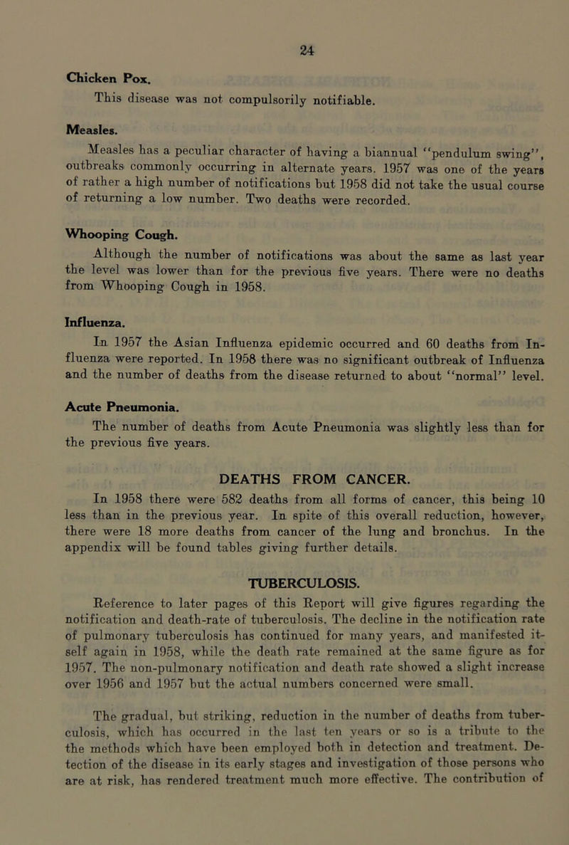 Chicken Pox. This disease was not compulsorily notifiable. Measles. Measles has a peculiar character of having a biannual “pendulum swing’’, outbreaks commonly occurring in alternate years. 1957 was one of the years of rather a high number of notifications but 1958 did not take the usual course of returning a low number. Two deaths were recorded. Whooping Cough. Although the number of notifications was about the same as last year the level was lower than for the previous five years. There were no deaths from Whooping Cough in 1958. Influenza. In 1957 the Asian Influenza epidemic occurred and 60 deaths from In- fluenza were reported. In 1958 there was no significant outbreak of Influenza and the number of deaths from the disease returned to about “normal’’ level. Acute Pneumonia. The number of deaths from Acute Pneumonia was slightly less than for the previous five years. DEATHS FROM CANCER. In 1958 there were 582 deaths from all forms of cancer, this being 10 less than in the previous year. In spite of this overall reduction, however, there were 18 more deaths from cancer of the lung and bronchus. In the appendix will be found tables giving further details. TUBERCULOSIS. Reference to later pages of this Report will give figures regarding the notification and death-rate of tuberculosis. The decline in the notification rate of pulmonary tuberculosis has continued for many years, and manifested it- self again in 1958, while the death rate remained at the same figure as for 1957. The non-pulmonary notification and death rate showed a slight increase over 1956 and 1957 but the actual numbers concerned were small. The gradual, but striking, reduction in the number of deaths from tuber- culosis, which has occurred in the last ten years or so is a tribute to the the methods which have been employed both in detection and treatment. De- tection of the disease in its early stages and investigation of those persons who are at risk, has rendered treatment much more effective. The contribution of