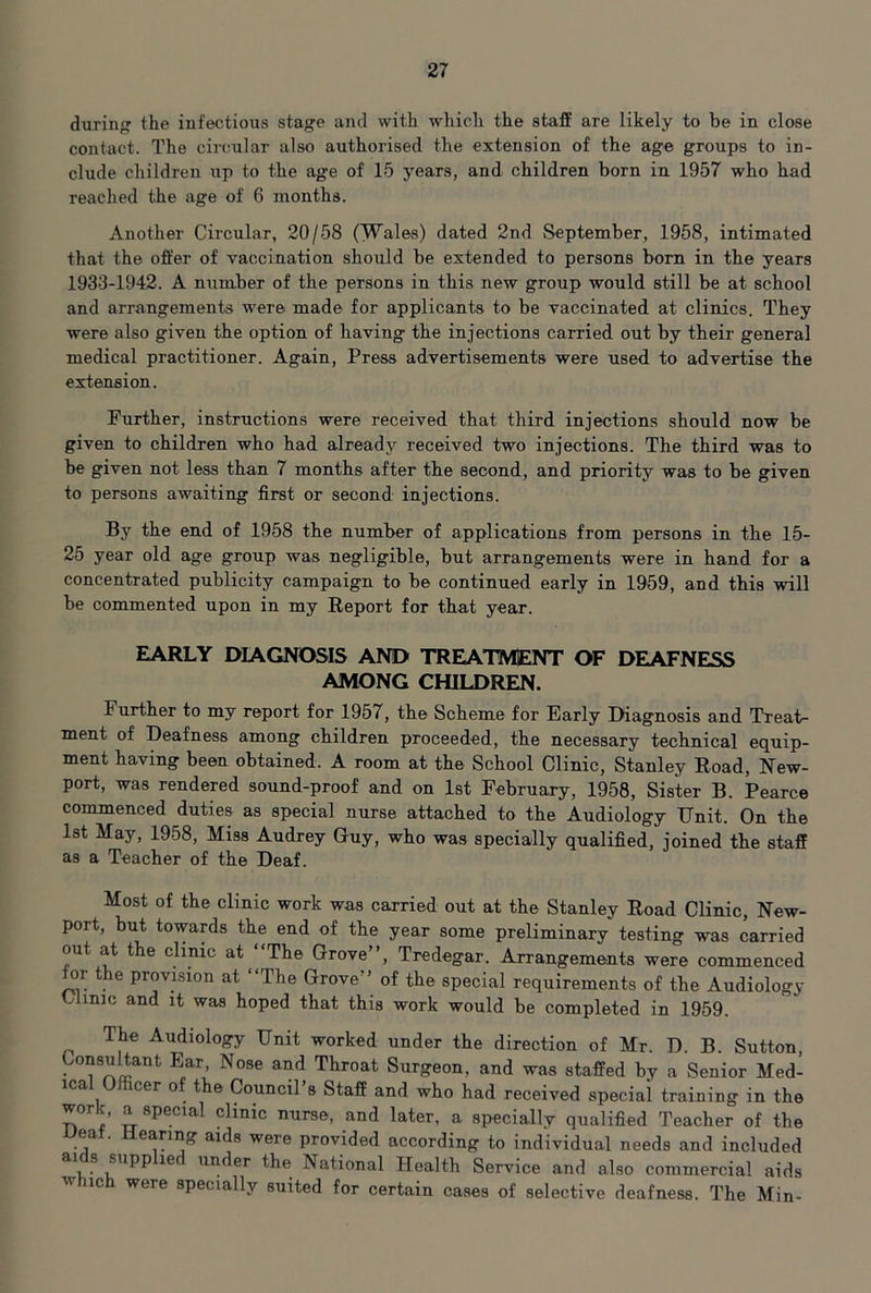 during the infectious stage and with which the staff are likely to be in close contact. The circular also authorised the extension of the age groups to in- clude children up to the age of 15 years, and children born in 1957 who had reached the age of 6 months. Another Circular, 20/58 (Wales) dated 2nd September, 1958, intimated that the offer of vaccination should be extended to persons born in the years 1933-1942. A number of the persons in this new group would still be at school and arrangements were made for applicants to be vaccinated at clinics. They were also given the option of having the injections carried out by their general medical practitioner. Again, Press advertisements were used to advertise the extension. Further, instructions were received that third injections should now be given to children who had already received two injections. The third was to be given not less than 7 months after the second, and priority was to be given to persons awaiting first or second injections. By the end of 1958 the number of applications from persons in the 15- 25 year old age group was negligible, but arrangements were in hand for a concentrated publicity campaign to be continued early in 1959, and this will be commented upon in my Eeport for that year. EARLY DIAGNOSIS AND TREATMENT OF DEAFNESS AMONG CHILDREN. Further to my report for 1957, the Scheme for Early Diagnosis and Treah ment of Deafness among children proceeded, the necessary technical equip- ment having been obtained. A room at the School Clinic, Stanley Road, New- port, was rendered sound-proof and on 1st February, 1958, Sister B. Pearce commenced duties as special nurse attached to the Audiology Unit. On the Ist May, 1958, Miss Audrey Guy, who was specially qualified, joined the staff as a Teacher of the Deaf. Most of the clinic work was carried out at the Stanley Road Clinic, New- port, but towards the end of the year some preliminary testing was carried out at the clinic at “The Grove”, Tredegar. Arrangements were commenced ^r the provision at “The Grove” of the special requirements of the Audiology Clinic and it was hoped that this work would be completed in 1959. The Audiology Unit worked under the direction of Mr. D. B. Sutton, Consultant Ear Nose and Throat Surgeon, and was staffed by a Senior Med- ica cer o t e Council s Staff and who had received special training in the ^ clinic nurse, and later, a specially qualified Teacher of the Ueat. Hearing aids were provided according to individual needs and included under the National Health Service and also commercial aids w 1C were specially suited for certain cases of selective deafness. The Min-