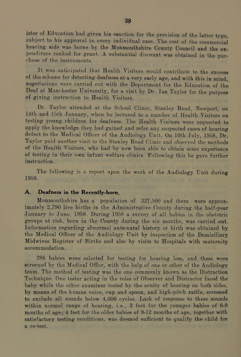 ister of Education had given his sanction for the provision of the latter type, subject to his approval in every individual case. The cost of the commercial hearing aids was borne by the Monmouthshire County Council and the ex- penditure ranked for grant. A substantial discount was obtained in the pur- chase of the instruments. It was anticipated that Health Visitors would contribute to the success of the scheme for detecting deafness at a very early age, and with this in mind, negotiations were carried out with the Department for the Education of the Deaf at Manchester University, for a visit by Dr. Ian Taylor for the purpose of giving instruction to Health Visitors. Dr. Taylor attended at the School Clinic, Stanley Road, Newport, on 14th and 15th January, when he lectured to a number of Health Visitors on testing young children for deafness. The Health Visitors were requested to apply the knowledge they had gained and refer any suspected cases of hearing defect to the Medical Officer of the Audiology Unit. On 10th July, 1958, Dr. Taylor paid another visit to the Stanley Road Clinic and observed the methods of the Health Visitors, who had by now been able to obtain some experience of testing in their own infant welfare clinics. Following this he gave further instruction. The following is a report upon the work of the Audiology Unit during 1958. A. Deafness in the Recently-bom. Monmouthshire has a population of 327,500 and there were approx- imately 2,790 live births in the Administrative County during the half-year January to June, 1958. During 1958 a survey of all babies in the obstetric groups at risk, born in the County during the six months, was carried out. Infoi-mation regarding abnormal ante-natal history or birth was obtained by the Medical Officer of the Audiology Unit by inspection of the Domiciliary Midwives Register of Births and also by visite to Hospitals with maternity accommodation. 286 babies werei selected for testing for hearing loss, and these were screened by the Medical Officr, with the help of one or other of the Audiology team. The method of testing was the one commonly known as the Distraction Technique. One tester acting in the roles of Ob,server and Distractor faced the baby while the other examiner tested by the acuity of hearing on both sides, by means of the hiiman voice, cup and spoon, and bigh-pitch rattle, screened to exclude all sounds below 4,000 cycles. Lack of response to these sounds within normal range of hearing, i.e., 3 feet for the younger babies of 6-9 months of age; 4 feet for the older babies of 9-12 months of age, together with satisfactory testing conditions, was deemed sufficient to qualify the child for a re-test.