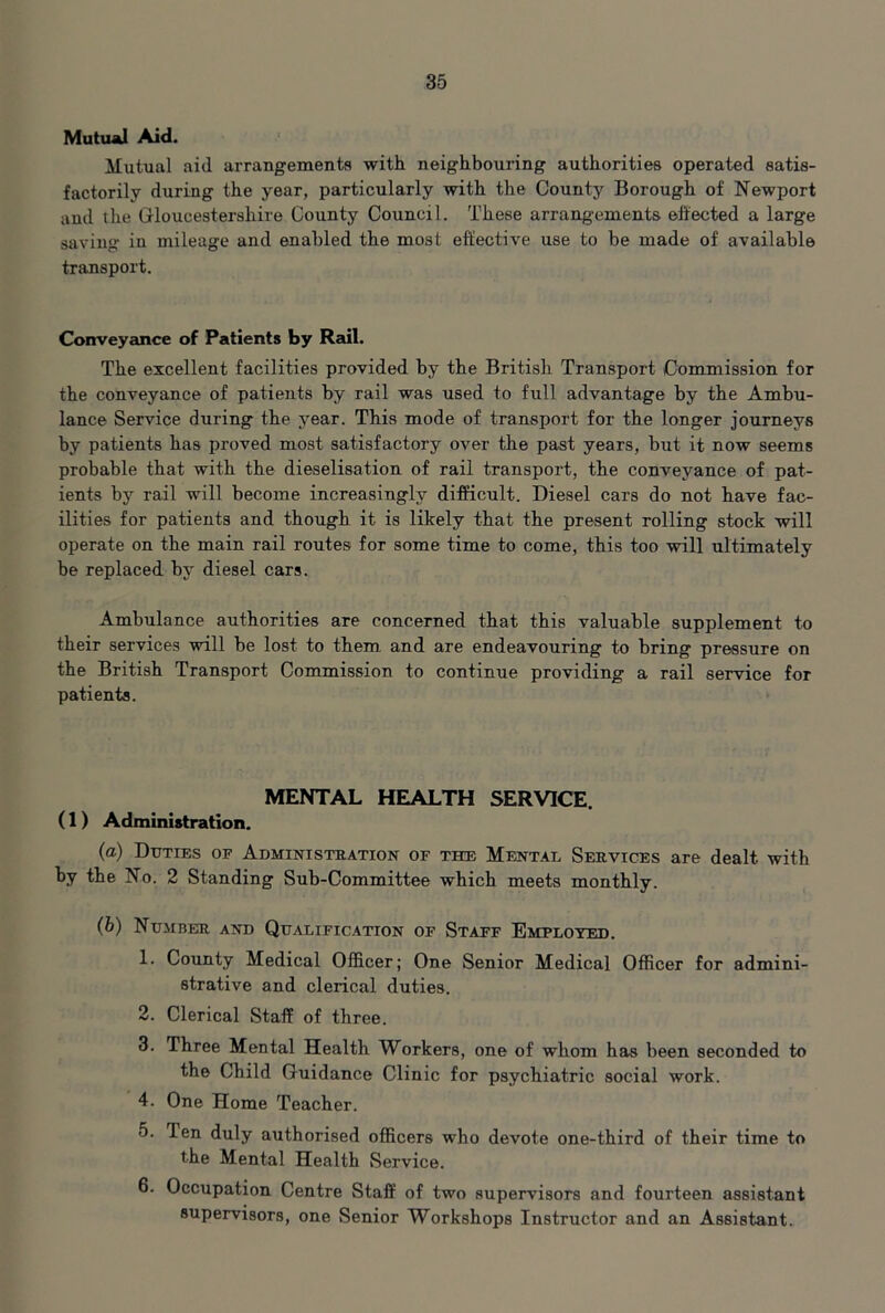 Mutual Aid. Mutual aid arrangements with neighbouring authorities operated satis- factorily during the year, particularly with the County Borough of Newport and the Grloucestershire County Council. These arrangements effected a large saving in mileage and enabled the most effective use to be made of available transport. Conveyance of Patients by Rzul. The excellent facilities provided by the British Transport Commission for the conveyance of patients by rail was used to full advantage by the Ambu- lance Service during the year. This mode of transport for the longer journeys by patients has proved most satisfactory over the past years, but it now seems probable that with the dieselisation of rail transport, the conveyance of pat- ients by rail will become increasingly difficult. Diesel cars do not have fac- ilities for patients and though it is likely that the present rolling stock will operate on the main rail routes for some time to come, this too will ultimately be replaced by diesel cars. Ambulance authorities are concerned that this valuable supplement to their services will be lost to them and are endeavouring to bring pressure on the British Transport Commission to continue providing a rail service for patients. MENTAL HEALTH SERVICE. (1) Administration. (а) Duties of Administuation of the Mental Services are dealt with by the No. 2 Standing Sub-Committee which meets monthly. (б) Number and Qualific.4tion of Staff Employed. 1. County Medical Officer; One Senior Medical Officer for admini- strative and clerical duties. 2. Clerical Staff of three. 3. Three Mental Health Workers, one of whom has been seconded to the Child Guidance Clinic for psychiatric social work. 4. One Home Teacher. 5. Ten duly authorised officers who devote one-third of their time to the Mental Health Service. 6. Occupation Centre Staff of two supervisors and fourteen assistant supervisors, one Senior Workshops Instructor and an Assistant.