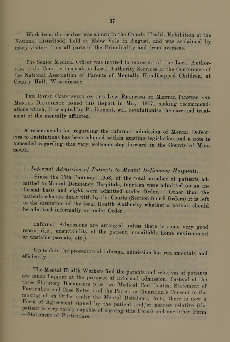 Work from the centres was shown in the County Health Exhibition at the National Eistedfodd, held at Ebbw Vale in, August, and was acclaimed by many visitors from all parts of the Principality and from overseas. The Senior Medical Officer was invited to represent all the Local Author- ities in the Country to speak on Local Authority Services at the Conference of the National Association of Parents of Mentally Handicapped Children, at County Hall, Westminster. The Royal Commission on the Laav Relating to Mental Illness and Ment.\l Deficiency issued this Report in May, 1957, making' recommend- ations which, if accepted by Parliament, will revolutionise the care and treat- ment of the mentally afflicted. A recommendation regarding the informal admission of Mental Defect- ives to Institutions has been adopted within existing legislation and a note is appended regarding this very welcome step forward in the County of Mon- mouth. 1. InfoTTnal Admission of Patients to Mental Deficiency Hospitals. Since the 15th January, 1958, of the total number of patients ad- mitted to Mental Deficiency Hospitals, fourteen were admitted on an in- formal basis and eight were admitted under Order. Other than the patients who are dealt with by the Courts (Section 8 or 9 Orders) it is left to the discretion of the local Health Authority whether a patient should, be admitted informally or under Order. Informal Admissions are arranged unless there is some very good reason (i.e., unsuitability of the patient, unsuitable home environment or unstable parents, etc.). Up to date the procedure of informal admission has run smoothly and efficiently. The Mental Health Workers find the parents and relatives of patients are much happier at the prospect of informal admission. Instead of the three Statutory Documents plus two Medical Certificates, Statement of arhculars and Case Notes, and the Parent or Guardian’s Consent to the making of an Order under the Mental Deficiency Acts, there is now a orm o greement signed by the patient and/or nearest relative (the patient is very rarely capable of signing this Form) and one other Form —Statement of Particulars.