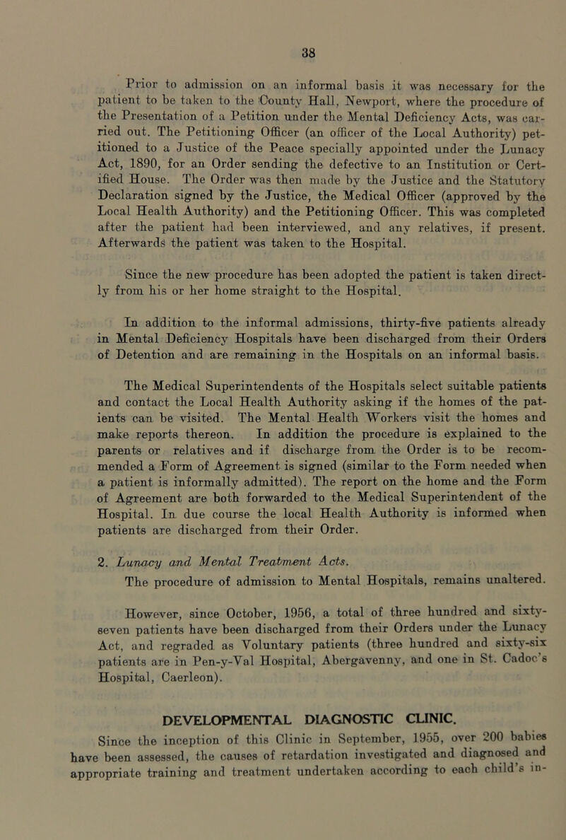 Prior to admission on an informal basis it was necessary for the patient to be taken to the iOounty Hall, Newport, where the procedure of the Presentation of a Petition under the Mental Deficiency Acts, was car- ried out. The Petitioning Officer (an officer of the Local Authority) pet- itioned to a Justice of the Peace specially appointed under the Jjunacy Act, 1890, for an Order sending the defective to an Institution or Cert- ified House. The Order was then made by the Justice and the Statutory Declaration signed by the Justice, the Medical Officer (approved by the Local Health Authority) and the Petitioning Officer. This was completed after the patient had been interviewed, and any relatives, if present. Afterwards the patient was taken to the Hospital. Since the new procedure has been adopted the patient is taken direct- ly from his or her home straight to the Hospital. In addition to the informal admissions, thirty-five patients already in Mental Deficiency Hospitals have been discharged from their Orders of Detention and are remaining in the Hospitals on an informal basis. The Medical Superintendents of the Hospitals select suitable patients and contact the Local Health Authority asking if the homes of the pat- ients can be visited. The Mental Health Workers visit the homes and make reports thereon. In addition the procedure is explained to the parents or relatives and if discharge from the Order is to be recom- mended a Form of Agreement is signed (similar to the Form needed when a patient is informally admitted). The report on the home and the Form of Agreement are both forwarded to the Medical Superintendent of the Hospital. In due course the local Health Authority is informed when patients are discharged from their Order. 2. Lunacy and Mental Treatanent Acts. The procedure of admission to Mental Hospitals, remains unaltered. However, since October, 1956, a total of three hundred and sixty- seven patients have been discharged from their Orders under the Lunacy Act, and regraded as Voluntary patients (three hundred and sixty-six patients are in Pen-y-Val Hospital, Abergavenny, and one in St. Cadoc s Hospital, Caerleon). DEVELOPMENTAL DIAGNOSTIC CUNIC. Since the inception of this Clinic in September, 1955, over 200 babies have been assessed, the causes of retardation investigated and diagnc«ed and appropriate training and treatment undertaken according to each child’s in-