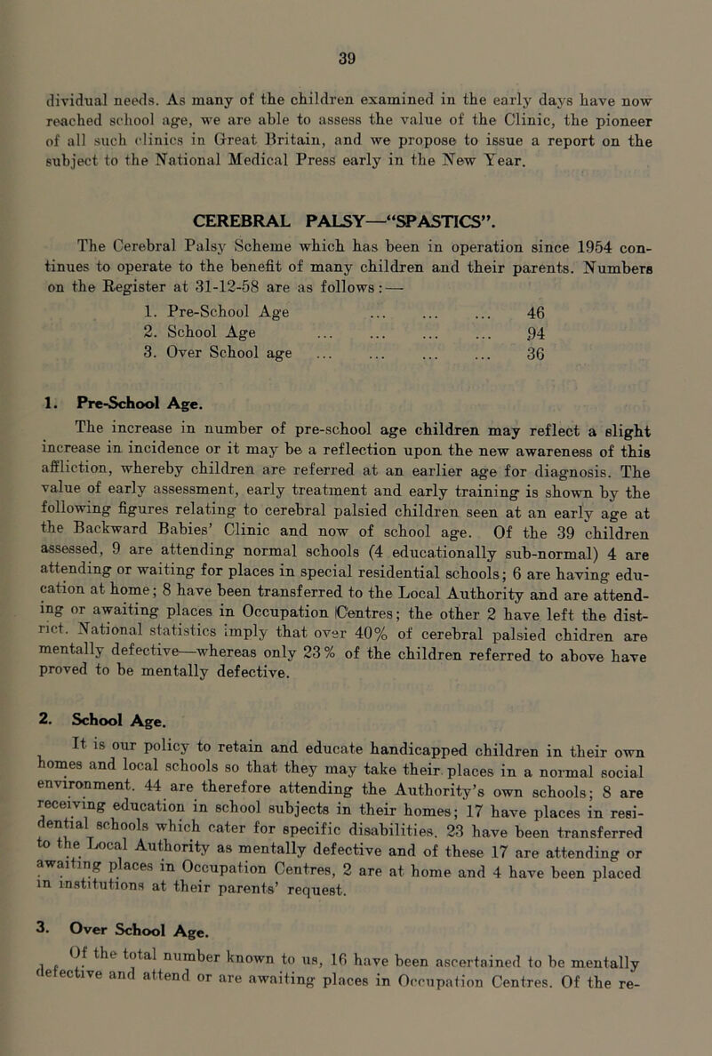 dividual needs. As many of the children examined in the early days have now reached school ag-e, we are able to assess the value of the Clinic, the pioneer of all such clinics in Great Britain, and we propose to issue a report on the subject to the National Medical Press early in the New Year. CEREBRAL PALSY—“SPASTICS”. The Cerebral Palsy Scheme which has been in operation since 1954 con- tinues to operate to the benefit of many children and their parents. Numbers on the Register at 31-12-58 are as follows: — 1. Pre-School Age 46 2. School Age 94 3. Over School age 36 1. Pre-School Age. The increase in number of pre-school age children may reflect a slight increase in incidence or it may be a reflection upon the new awareness of this affliction, whereby children are referred at an earlier age for diagnosis. The value of early assessment, early treatment and early training is shown by the following figures relating to cerebral palsied children seen at an early age at the Backward Babies’ Clinic and now of school age. Of the 39 children assessed, 9 are attending normal schools (4 educationally sub-normal) 4 are attending or waiting for places in special residential schools; 6 are having edu- cation at home; 8 have been transferred to the Local Authority and are attend- ing or awaiting places in Occupation lOentres; the other 2 have left the dist- rict. National statistics imply that over 40% of cerebral palsied chidren are mentally defective—^whereas only 23 % of the children referred to above have proved to be mentally defective. 2. School Age. It 18 our policy to retain and educate handicapped children in their own homes and local schools so that they may take their, places in a normal social environment. 44 are therefore attending the Authority’s own schools; 8 are receiving ^ucation in school subjects in their homes ; 17 have places in resi- en la 8c ools which cater for specific disabilities, 23 have been transferred e jocal Authority as mentally defective and of these 17 are attending or awai ing p aces in Occupation Centres, 2 are at home and 4 have been placed in institutions at their parents’ request. 3. Over School Age. 1 p total number known to us, 16 have been ascertained to be mentally (elective and attend or are awaiting places in Occupation Centres. Of the re-