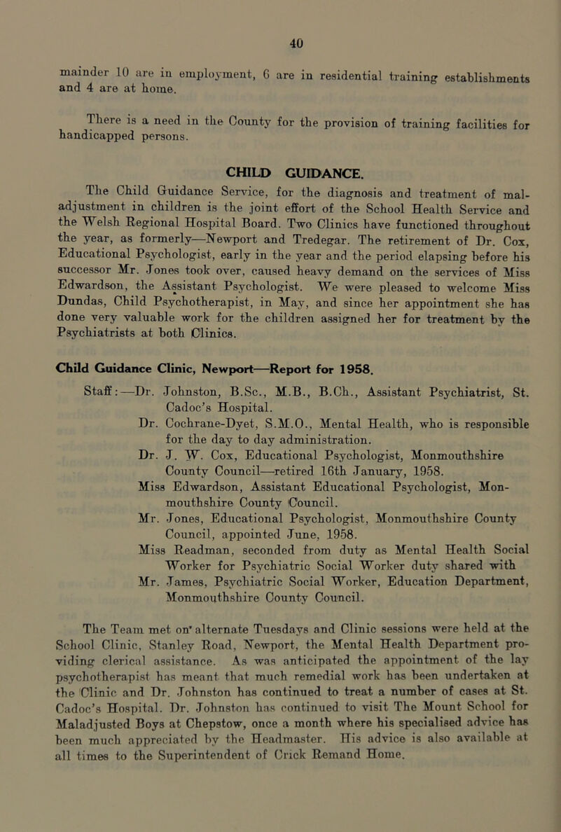 mainder 10 are iu employment, G are in residential training establishments and 4 are at home. There is a need in the County for the provision of training facilities for handicapped persons. CHILD GUIDANCE. The Child Guidance Service, for the diagnosis and treatment of mal- adjustment in children is the joint effort of the School Health Service and the Welsh Regional Hospital Board. Two Clinics have functioned throughout the year, as formerly—Newport and Tredegar. The retirement of Dr. Cox, Educational Psychologist, early in the year and the period elapsing before his successor Mr. Jones took over, caused heavy demand on the services of Miss Edwardson, the Assistant Psychologist. We were pleased to welcome Miss Dundas, Child Psychotherapist, in May, and since her appointment she has done very valuable work for the children assigned her for treatment hy the Psychiatrists at both Clinics. Child Guidance Clinic, Newport—Report for 1958. Staff:—Dr. Johnston, B.Sc., M.B., B.Ch., Assistant Psychiatrist, St. Cadoc’s Hospital. Dr. Cochrane-Dyet, S.M.O., Mental Health, who is responsible for the day to day administration. Dr. J. W- Cox, Educational Psychologist, Monmouthshire County Council—retired 16th January, 1958. Miss Edwardson, Assistant Educational Psychologist, Mon- mouthshire County Council. Mr. Jones, Educational Psychologist, Monmouthshire County Council, appointed June, 1958. Miss Readman, seconded from duty as Mental Health Social Worker for Psychiatric Social Worker duty shared with Mr. James, Psychiatric vSocial Worker, Education Department, Monmouthshire County Council. The Team met on* alternate Tuesdays and Clinic sessions were held at the School Clinic, Stanley Road, Newport, the Mental Health Department pro- viding clerical assistance. As was anticipated the appointment of the lay psychotherapist has meant that much remedial work has been undertaken at the Clinic and Dr. Johnston has continued to treat a number of cases at St. Cadoc’s Hospital. Dr. Johnston has continued to visit The Mount School for Maladjusted Boys at Chepstow, once a month where his specialised advice has heen much appreciated by the. Headma.ster. His advice is also available at all times to the Superintendent of Crick Remand Home.