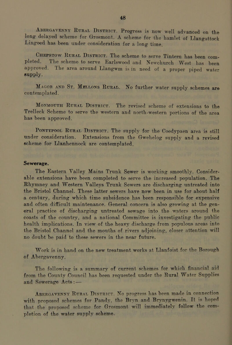 Abergavenny Rural District. Progress is now well advanced on the long delayed scheme for Grosmont. A scheme for the hamlet of Llangattock Lingoed has been under consideration for a long time. Chepstow Rural District. The scheme to serve Tintern has been com- pleted. The scheme to serve Earlswood and Newchurch West has been approved. The area around Llangwm is in need of a proper piped water supply. Magor and St. Mellons Rural. No further water supply schemes are contemplated. Monmouth Rural District. The revised scheme of extensions to the Trelleck Scheme to serve the western and north-western portions of the area has been approved. PONTYPOOL Rur.al DISTRICT. The supply for the Coedypaen area is still under consideration. Extensions from the Gwehelog supply and a revised scheme for Llanhennock are contemplated. Sewerage. The Eastern Valley Mains Trunk Sewer is working smoothly. Consider- able extensions have been completed to serve the increased population. The Rhymney and Western Valleys Trunk Sewers are discharging untreated into the Bristol Channel. These latter sewers have now been in use for about half a century, during which time subsidence has been responsible for expensive and often difficult maintenance. General concern is also growing at the gen- eral practice of discharging untreated sewage into the waters around the coasts of the country, and a national Committee is investigating the public health implications. In view of the heavy discharge from populous areas into the Bristol Channel and the mouths of rivers adjoining, closer attention will no doubt be paid to these sewers in the near future. Work is in hand on the new treatment works at Llanfoist for the Borough of Abergavenny. The following is a summary of current schemes for which financial aid from the County Council has been requested under the Rural Water Supplies and Sewerage Acts; — Abergavenny Rural Dt.strict. No progress has been made in connection with proposed schemes for Pandy, the Bryn and Brynygwenin. It is hoped that the proposed scheme for Grosmont will immediately follow the com- pletion of the water supply scheme.