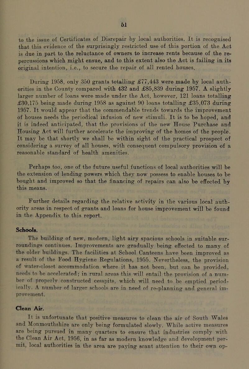 to the issue of Certificates of Disrepair by local authorities. It is recognised that this evidence of the surprisingly restricted use of this portion of the Act is due in part to the reluctance of owners to increase rents because of the re- percussions which might ensue, and to this extent also the Act is failing in its original intention, i.e., to secure the repair of all rented houses. During 1958, only 350 grants totalling £77,443 were made by local auth- orities in the County compared with 432 and £85,839 during 1957. A slightly larger number of loans were made under the Act, however, 121 loans totalling £30,175 being made during 1958 as against 90 loans totalling £35,073 during 1957. It would appear that the commendable trends towards the improvement of houses needs the periodical infusion of new stimuli. It is to be hoped, and it is indeed anticipated, that the provisions of the new House Purchase and Housing Act will further accelerate the improving of the homes of the people. It may be that shortly we shall be within sight of the practical prospect of considering a survey of all houses, with consequent compulsory provision of a reasonable standard of health amenities. Perhaps too, one of the future useful functions of local authorities will be the extension of lending powers which they now possess to enable houses to be bought and improved so that the financing of repairs can also be effected by this means. Further details regarding the relative activity in the various local auth- ority areas in respect of grants and loans for house improvement will be found in the Appendix to this report. Schools. The building of new, modern, light airy spacious schools in suitable sur- roundings continues. Improvements are gradually being effected to many of the older buildings. The facilities at School Canteens have been improved as a resiilt of the Food Hygiene Regulations, 1955. Nevertheless, the provision of water-closet accommodation where it has not been, biit can be provided, needs to be accelerated; in rural areas this will entail the provision of a num- ber of properly constructed cesspits, which will need to be emptied period- ically. A number of larger schools are in need of re-planning and general im- provement. Clean Air. It is unfortunate that positive measures to clean the air of South Wales and Monmouthshire are only being formulated slowly. While active measures are being pursued in many quarters to ensure that industries comply with the Clean Air Act, 1956, in as far as modern knowledge and development per- mit, local authorities in the area are paying scant attention to their own op-