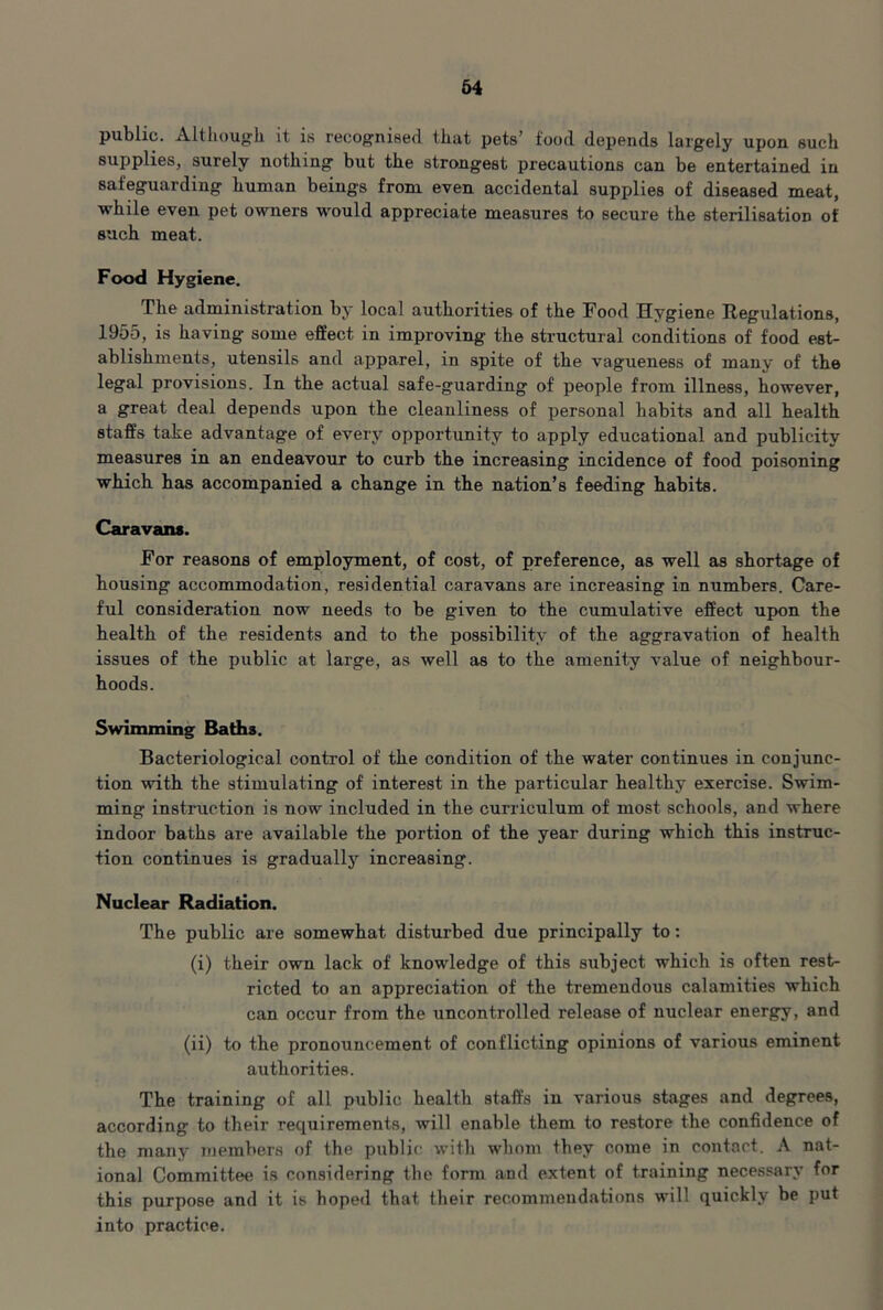 public. xVlthough it is recognised that pets’ food depends largely upon such supplies, surely nothing but the strongest precautions can be entertained in safeguarding human beings from even accidental supplies of diseased meat, while even pet owners would appreciate measures to secure the sterilisation of such meat. Food Hygiene. The administration by local authorities of the Food Hygiene Regulations, 1955, is having some effect in improving the structural conditions of food est- ablishments, utensils and apparel, in spite of the vagueness of many of the legal provisions. In the actual safe-guarding of people from illness, however, a great deal depends upon the cleanliness of personal habits and all health staffs take advantage of every opportunity to apply educational and publicity measures in an endeavour to curb the increasing incidence of food poisoning which has accompanied a change in the nation’s feeding habits. Caravans. For reasons of employment, of cost, of preference, as well as shortage of housing accommodation, residential caravans are increasing in numbers. Care- ful consideration now needs to be given to the cumulative effect upon the health of the residents and to the possibility of the aggravation of health issues of the public at large, as well as to the amenity value of neighbour- hoods. Swimming Baths. Bacteriological control of the condition of the water continues in conjunc- tion with the stimulating of interest in the particular healthy exercise. Swim- ming instruction is now included in the curriculum of most schools, and where indoor baths are available the portion of the year during which this instruc- tion continues is gradually increasing. Nuclear Radiation. The public are somewhat distui-bed due principally to: (i) their own lack of knowledge of this subject which is often rest- ricted to an appreciation of the tremendous calamities which can occur from the uncontrolled release of nuclear energy, and (ii) to the pronouncement of conflicting opinions of various eminent authorities. The training of all public health staffs in various stages and degrees, according to their requirements, will enable them to restore the confidence of the many members of the public with whom they come in contact. A nat- ional Committee is considering the form and extent of training necessary for this purpose and it is hoped that their recommendations will quickly be put into practice.