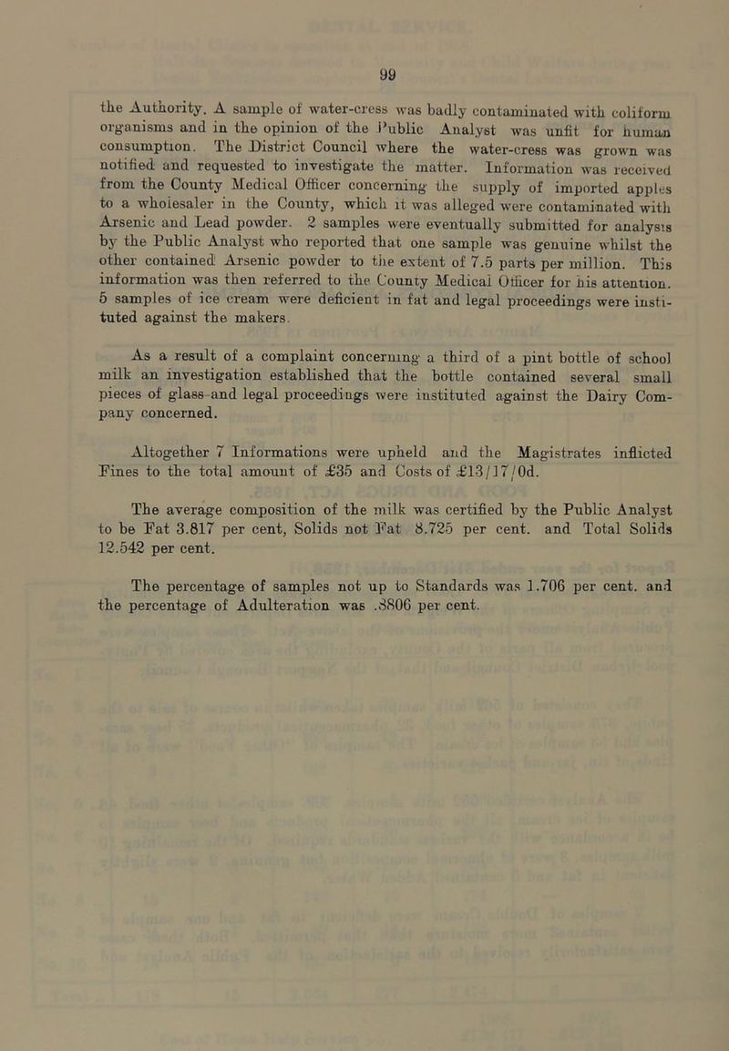 the Authority. A sample of water-cress was badly contaminated with coliform organisms and in the opinion of the Public Analyst was unfit for human consumption. The District Council where the water-cress was grown was notified and requested to investigate the matter. Information was received from the County Medical Officer concerning’ the supply of imported apples to a wholesaler in the County, which it was alleged were contaminated with Arsenic and Lead powder. 2 samples were eventually submitted for analysis by the Public Analyst who reiiorted that one sample was genuine whilst the other contained Arsenic powder to tiie extent of 7.5 parts per million. This information was then referred to the County Medical Otficer for bis attention. 5 samples of ice cream were deficient in fat and legal proceedings were insti- tuted against the makers. As a result of a complaint concerning a third of a pint bottle of school milk an investigation established that the bottle contained several small pieces of glass-and legal proceedings were instituted against the Dairy Com- pany concerned. Altogether 7 Informations were upheld and the Magistrates inflicted Pines to the total amount of £35 and Costs of £13/17/Od. The average composition of the milk was certifled by the Public Analyst to be Pat 3.817 per cent, Solids not Pat 8.725 per cent, and Total Solids 12.542 per cent. The percentage of samples not up to Standards was 1.706 per cent, an.i the percentage of Adulteration was .8806 per cent.