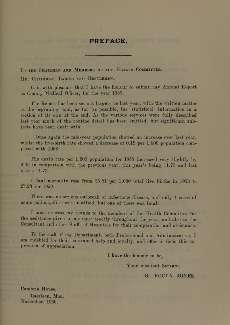 PREFACE To the Chairman and Members of the Health Committee. Mr. Chairman, Ladies and Gentlemen, It is with pleasure that I have the honour to submit my Annual Report as County Medical Officer, for the year 1959. The Report has been set out largely as last year, with the written matter at the beginning and, as far as possible, the statistical information in a section of its own at the end. As the various services were fully described last year much of the routine detail has been omitted, but significant sub- jects have been dealt with. Once again the mid-year population showed an increase over last year, whilst the live-birth rate showed a decrease of 0.19 per 1,000 population com- pared with 1958. The death rate per 1,000 population for 1959 increased very slightly by 0.02 in comparison with the previous year, this year’s being 11.75 and last year’s 11.73. Infant mortality rose from 25.81 per 1,000 total live births in 1958 to 27.23 for 1959. There was no serious outbreak of infectious disease, and only 4 cases of acute poliomyelitis were notified, but one of these was fatal. I must express my thanks to the members of the Health Committee for the assistance given to me most readily throughout the year, and also to the Consultant and other Staffs of Hospitals for their co-operation and assistance. To the staff of my Department, both Professional and Administrative, I am indebted for their continued help and loyalty, and offer to them this ex- pression of appreciation. I have the honour to be. Your obedient Servant, G. ROCYN JONES. Cambria House, Caerleon, Mon. November, 1960.