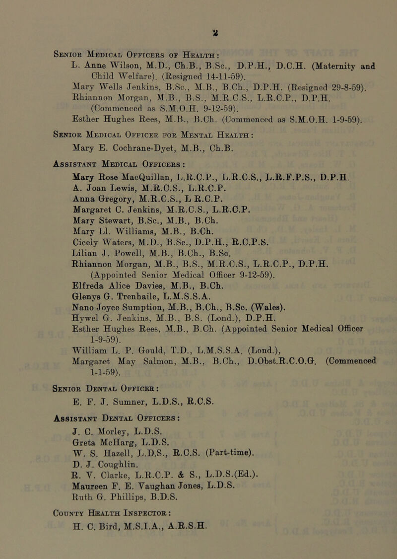 L. Anne Wilson, M.T)., Ch.B., B.Sc., D.P.H., D.C.H. (Maternity and Cliikl Welfare). (Resigned 14-11-59). Mary Wells Jenkins, B.Sc., M.B., B.Ch., D.P.H. (Resigned 29-8-59). Rhiannon Morgan, M.B., B.S., M.R.C.S., L.R.C.P., D.P.H. (Commenced as S.M.O.H. 9-12-59). Esther Hughes Rees, M.B., B.Ch. (Commenced as S.M.O.H. 1-9-59). Senior Medical Officer for Mental Health : Mary E. Cochrane-Dyet, M.B., Ch.B. Assistant Medical Officers : Mary Rose MacQuillan, L.R.C.P., L.R.C.S., L.R.F.P.S., D.P.H A. Joan Lewis, M.R.C.S., L.R.C.P. Anna Gregory, M.R.C.S., L R.C.P. Margaret C. Jenkins, M.R.C.S., L.R.C.P. Mary Stewart, B.Sc., M.B., B.Ch. Mary LI. Williams, M.B., B.Ch. Cicely Waters, M.D., B.Sc., D.P.H., R.C.P.S. Lilian J. Powell, M.B., B.Ch., B.Sc. Rhiannon Morgan, M.B., B.S., M.R.C.S., L.R.C.P., D.P.H. (Appointed Senior Medical Officer 9-12-59). Elfreda Alice Davies, M.B., B.Ch. Glenys G. Trenhaile, L.M.S.S.A. Nano Joyce Sumption, M.B., B.Ch., B.Sc. (Wales). Hywel G. Jenkins, M.B., B.S. (Lond.), D.P.H. Esther Hughes Rees, M.B., B.Ch. (Appointed Senior Medical Officer 1-9-59). William L. P. Gould, T.D., L.M.S.S.A. (Lond.), Margaret May Salmon, M.B., B.Ch., D.Obst.R.C.O.G. (Commenced 1-1-59). Senior Dental Officer: E. F. J. Sumner, L.D.S., R.C.S. Assistant Dental Officers : J. C. Morley, L.D.S. Greta McHarg, L.D.S. W. S. Hazell, L.D.S., R.C.S. (Part-time). D. J. Coughlin. R. Y. Clarke, L.R.C.P. & S., L.D.S.(Ed.). Maureen F. E. Yaughan Jones, L.D.S. Ruth G. Phillips, B.D.S. County Health Inspector : H. C. Bird, M.S.I.A., A.R.S.H.