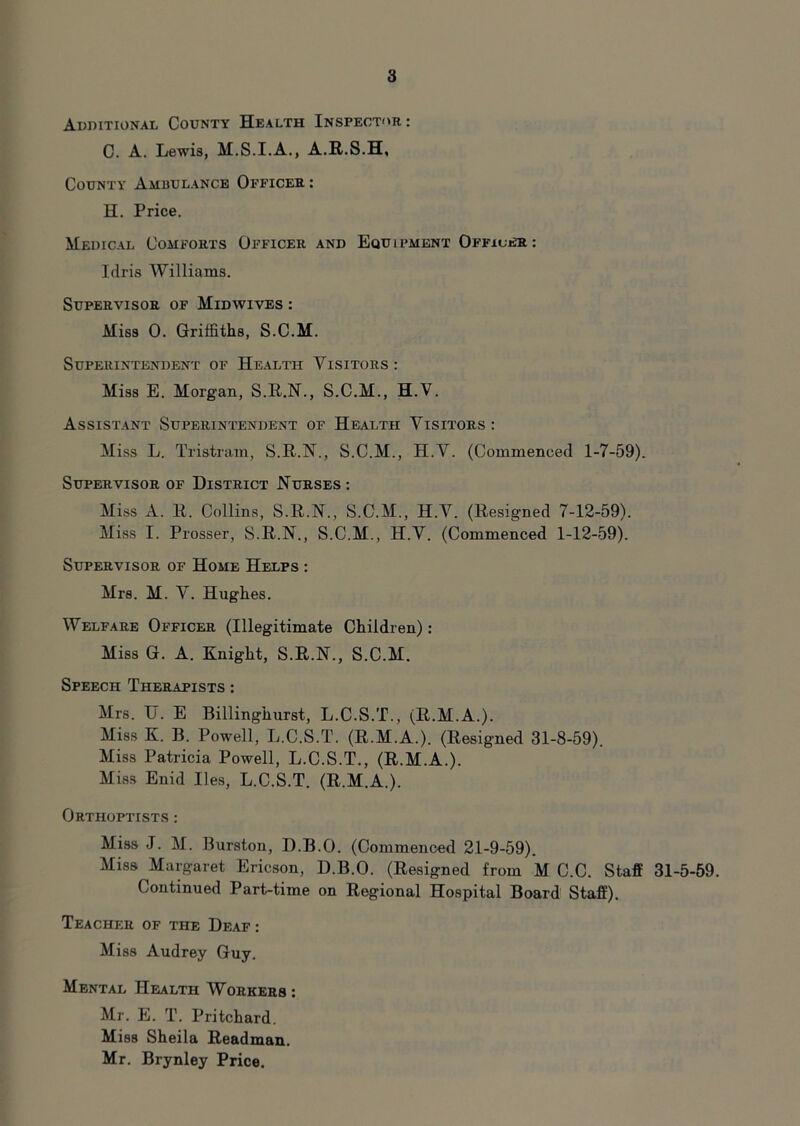 Additional County Health Inspector: C. A. Lewis, M.S.I.A., A.R.S.H, County Ambulance Officer: H. Price. Medical Comforts Officer and Equipment Officer: Idris Williams. Supervisor of Midwives : Miss 0. Griffiths, S.C.M. Superintendent of Health Visitors: Miss E. Morgan, S.R.N., S.C.M., H.V. Assistant Superintendent of Health Visitors: Miss L. Tristram, S.R.N., S.C.M., H.V. (Commenced 1-7-59). Supervisor of District Nurses : Miss A. R. Collins, S.R.N., S.C.M., H.V. (Resigned 7-12-59). Miss I. Prosser, S.R.N., S.C.M., H.V. (Commenced 1-12-59). Supervisor of Home Helps : Mrs. M. V. Hughes. Welfare Officer (Illegitimate Children): Miss G. A. Knight, S.R.N., S.C.M. Speech Therapists : Mrs. U. E Billinghurst, L.C.S.T., (R.M.A.). Miss K. B. Powell, L.C.S.T. (R.M.A.). (Resigned 31-8-59). Miss Patricia Powell, L.C.S.T., (R.M.A.). Miss Enid lies, L.C.S.T. (R.M.A.). Orthoptists : Miss J. M. Burston, D.B.O. (Commenced 21-9-59). Miss Margaret Ericson, D.B.O. (Resigned from M C.C. Staff 31-5-59. Continued Part-time on Regional Hospital Board Staff). Teacher of the Deaf : Miss Audrey Guy. Mental Health Workers : Mr. E. T. Pritchard. Miss Sheila Readman. Mr. Brynley Price.