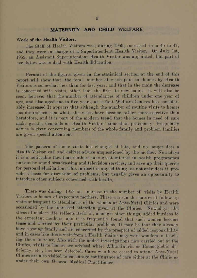 MATERNITY AND CHILD WELFARE. Work of the Health Visitors. The Staff of Health Visitors was, (luring- 1959, increased from 45 to 47, and they were in charge of a Superintendent Health Visitor. On July 1st, 1959, an Assistant, Superintendent Health Visitor was appointed, hut part of her duties was to deal with Health Education. Perusal of the figures given in the statistical section at the end of this report will show that the total number of visits paid to homes by Health Visitors is somewhat less than for last year, and that in the main the decrease is concerned with Ansits, other than the first, to new babies. It will also be seen, however that the number of attendances of children under one year of age, and also aged- one to five years, at Infant Welfare Centres has consider- ably increased It appears that although the number of routine visits to homes has diminished somewhat, the visits have become rather more selective thad heretofore, and it is part of the modem trend that the homes in need of care make greater demands on Health Visitors’ time than previously. Frequently advice is given concerning members of the whole fatuity and problem families are given special attention. The pattern of home visits has changed of late, and no longer does a Health Visitor call and deliver advice unquestioned by the mother. Nowadays it is a noticeable fact that mothers take great interest in health programmes put out by sound broadcasting and television services, and save up their queries for personal elucidation. This in itself is a good thing, as not only does it pro- vide a basis for discussion of problems, but usually gi\*es an opportunity to introduce other subjects concerned with health. There was during 1959 an increase in the number of visits by Health Visitors to homes of expectant mothers. These were in the nature of follow-up visits subsequent to attendances of the women at Ante-Natal Clinics and were occasioned by the increased attention given at the Clinics. Nowadays, the stress of modern life reflects itself in, amongst other things, added burdens to the expectant mothers, and it is frequently found that such women become tense and worried by their particular problems. It may be that they already ha\Te a young family and are concerned by the prospect of added responsibility and in cases like this a visit from a Health Visitor may work wonders in teach- ing them to relax. Also with the added investigations now carried out at the Clinics, visits to homes are advised where Albuminuria or Haemoglobin de- ficiency, etc., has been detected. Cases avIio have ceased to attend Ante-Natal Clinics are also \dsited to encottrage continuance of care either at the Clinic or under their own General Medical Practitioner.