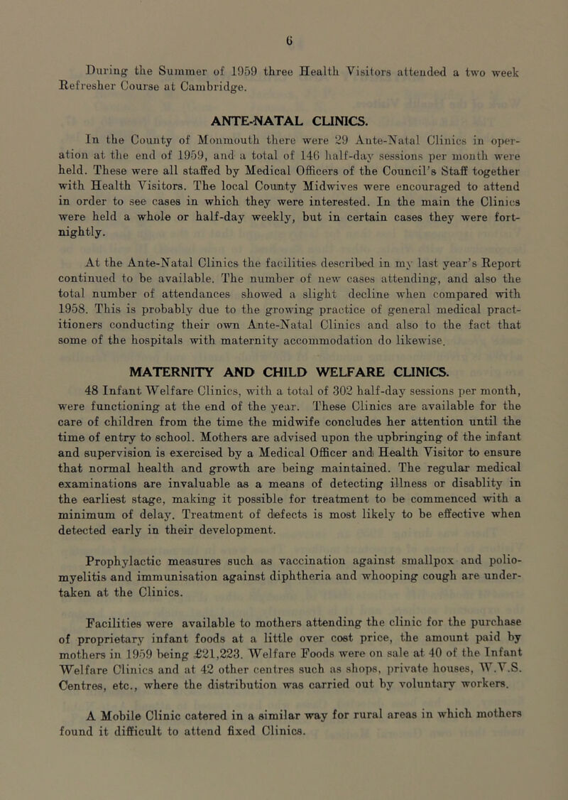 During the Summer of 1959 three Health Visitors attended a two week Refresher Course at Cambridge. ANTE-NATAL CLINICS. In the County of Monmouth there were 29 Ante-Natal Clinics in oper- ation at the end of 1959, and a total of 146 half-day sessions per month were held. These were all staffed by Medical Officers of the Council’s Staff together with Health Visitors. The local Cotunty Midwives were encouraged to attend in order to see cases in which they were interested. In the main the Clinics were held a whole or half-day weekly, but in certain cases they were fort- nightly. At the Ante-Natal Clinics the facilities described in my last year’s Report continued to be available. The number of new cases attending, and also the total number of attendances showed a slight decline when compared with 1958. This is probably due to the growing practice of general medical pract- itioners conducting their own Ante-Natal Clinics and also to the fact that some of the hospitals with maternity accommodation do likewise. MATERNITY AND CHILD WELFARE CLINICS. 48 Infant Welfare Clinics, with a total of 302 half-day sessions per month, were functioning at the end of the year. These Clinics are available for the care of children from the time the midwife concludes her attention until the time of entry to school. Mothers are advised upon the upbringing of the infant and supervision is exercised by a Medical Officer and Health Visitor to ensure that normal health and growth are being maintained. The regular medical examinations are invaluable as a means of detecting illness or disablity in the earliest stage, making it possible for treatment to be commenced with a minimum of delay. Treatment of defects is most likely to be effective when detected early in their development. Prophylactic measures such as vaccination against smallpox and polio- myelitis and immunisation against diphtheria and whooping cough are under- taken at the Clinics. Facilities were available to mothers attending the clinic for the purchase of proprietary infant foods at a little over cost price, the amount paid by mothers in 1959 being .£21,223. Welfare Foods were on sale at 40 of the Infant Welfare Clinics and at 42 other centres such as shops, private houses, W.V.S. Centres, etc., where the distribution was carried out by voluntary workers. A Mobile Clinic catered in a similar way for rural areas in which mothers found it difficult to attend fixed Clinics.