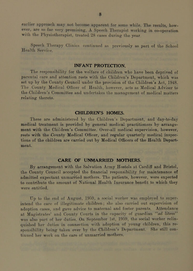 earlier approach, may not become apparent for some while. The results, how- ever, are so far very promising. A Speech Therapist working in co-operation with the Physiotherapist, treated; 28 cases during the year. Speech Therapy Clinics continued as previously as part of the School Health Service. INFANT PROTECTION. The responsibility for the welfare of children who have been deprived of parental care and attention rests with the Children’s Department, which was set up by the County (Council under the provision of the Children’s Act, 1948. The County Medical Officer of Health, however, acts as Medical Adviser to the Children’s Committee and undertakes the management of medical matters relating thereto. CHILDREN’S HOMES. These are administered by the Children’s Department, and day-to-day medical treatment is provided by general medical practitioners by arrange- ment with the Children’s Committee. Over-all medical supervision, however, rests with the County Medical Officer, and regular quarterly medical inspec- tions of the children are carried out by Medical Officers of the Health Depart- ment. CARE OF UNMARRIED MOTHERS. By arrangement with the Salvation Army Hostels at Cardiff and Bristol, the County Council accepted the financial responsibility for maintenance of admitted expectant unmarried mothers. The patients, however, were expected to contribute the amount of National Health Insurance benefit to which they were entitled. Up to the end of August, 1959, a social worker was employed to super- intend the care of illegitimate children; she also carried out supervision of adoption cases, and gave advice to maternal and foster parents. Attendance at Magistrates’ and County Courts in the capacity of guardian “ad litem” was also part of her duties. On September 1st, 1959, the social worker relin- quished her duties in connection with adoption of young children, this re- sponsibility being taken over by the Children’s Department. She still con- tinued her work on the care of unmarried mothers.