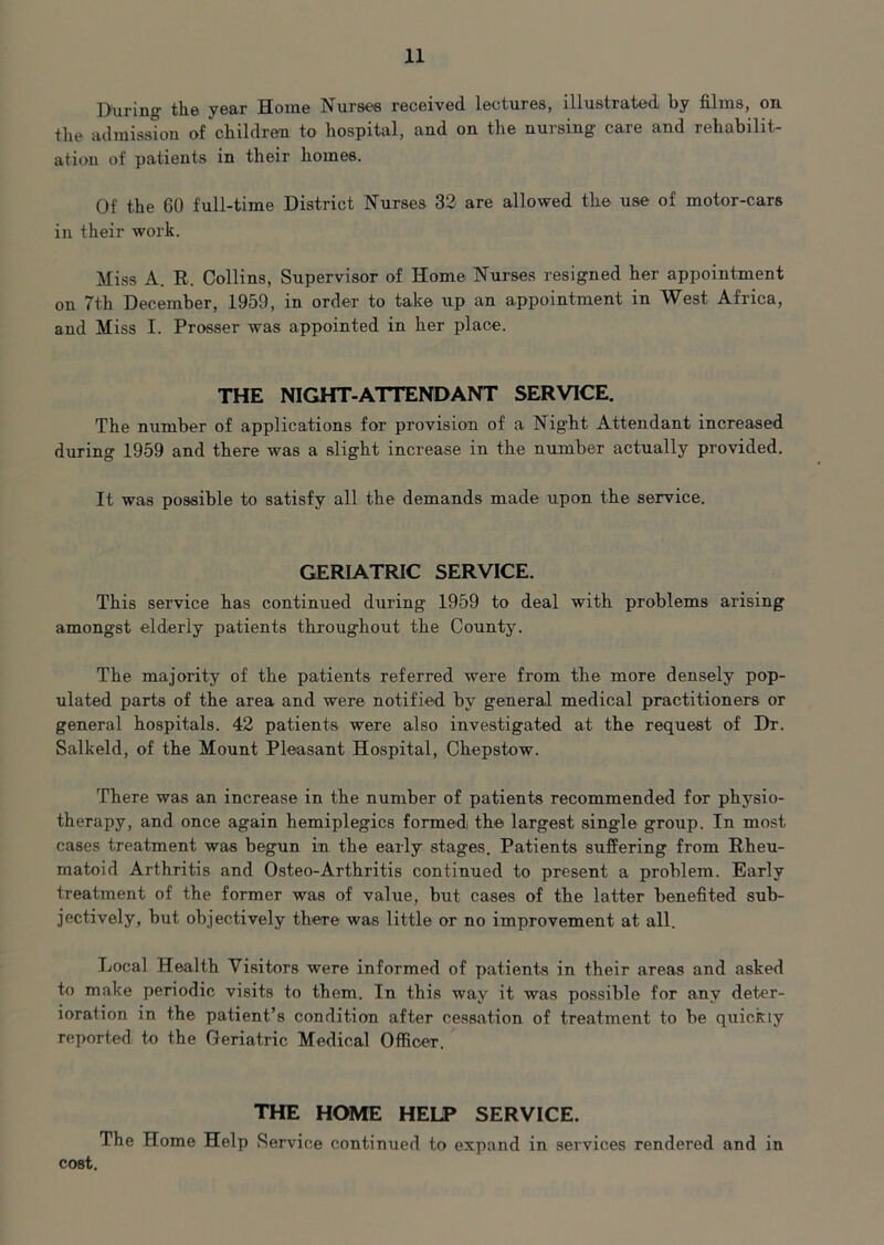 During the year Home Nurses received lectures, illustrated by films, on. the admission of children to hospital, and on the nursing care and rehabilit- ation of patients in their homes. Of the 60 full-time District Nurses 32 are allowed the use of motor-cars in their work. Miss A. R. Collins, Supervisor of Home Nurses resigned her appointment on 7th December, 1959, in order to take up an appointment in West Africa, and Miss I. Prosser was appointed in her place. THE NIGHT-ATTENDANT SERVICE. The number of applications for provision of a Night Attendant increased during 1959 and there was a slight increase in the number actually provided. It was possible to satisfy all the demands made upon the service. GERIATRIC SERVICE. This service has continued during 1959 to deal with problems arising amongst elderly patients throughout the County. The majority of the patients referred were from the more densely pop- ulated parts of the area and were notified by general medical practitioners or general hospitals. 42 patients were also investigated at the request of Dr. Salkeld, of the Mount Pleasant Hospital, Chepstow. There was an increase in the number of patients recommended for physio- therapy, and once again hemiplegics formed the largest single group. In most cases treatment was begun in the early stages. Patients suffering from Rheu- matoid Arthritis and Osteo-Arthritis continued to present a problem. Early treatment of the former was of value, but cases of the latter benefited sub- jectively, but objectively there was little or no improvement at all. Local Health Visitors were informed of patients in their areas and asked to make periodic visits to them. In this way it was possible for any deter- ioration in the patient’s condition after cessation of treatment to be quickly reported to the Geriatric Medical Officer. THE HOME HELP SERVICE. The Home Help Service continued to expand in services rendered and in cost.