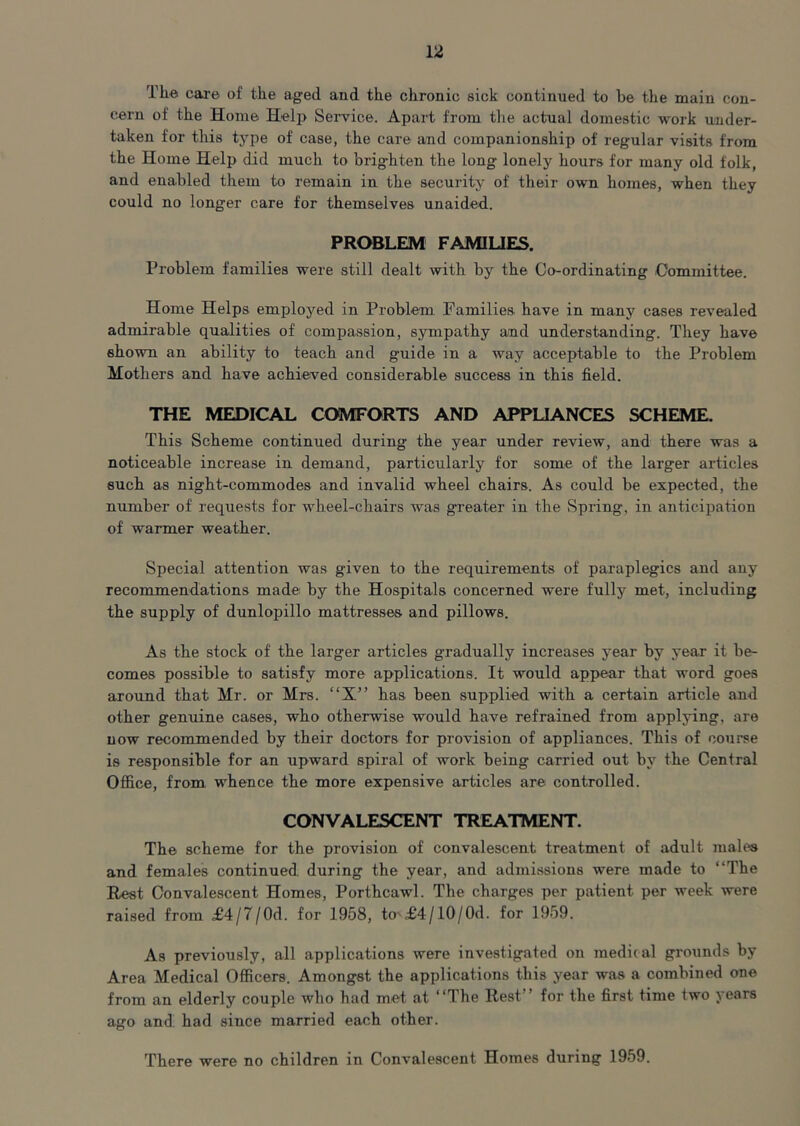 The care of the aged and the chronic sick continued to be the main con- cern of the Home Helj> Service. Apart from the actual domestic work under- taken for this tjrpe of case, the care and companionship of regular visits from the Home Help did much to brig-hten the long lonely hours for many old folk, and enabled them to remain in the security of their own homes, when they could no longer care for themselves unaided. PROBLEM FAMILIES. Problem families were still dealt with by the Co-ordinating Committee. Home Helps employed in Problem Families, have in many cases revealed admirable qualities of compassion, sympathy and understanding. They have shown an ability to teach and guide in a way acceptable to the Problem Mothers and have achieved considerable success in this field. THE MEDICAL COMFORTS AND APPLIANCES SCHEME. This Scheme continued during the year under review, and there was a noticeable increase in demand, particularly for some of the larger articles such as night-commodes and invalid wheel chairs. As could be expected, the number of requests for wheel-chairs was greater in the Spring, in anticipation of warmer weather. Special attention was given to the requirements of paraplegics and any recommendations made by the Hospitals concerned were fully met, including the supply of dunlopillo mattresses and pillows. As the stock of the larger articles gradually increases year by year it be- comes possible to satisfy more applications. It would appear that word goes around that Mr. or Mrs. “X” has been supplied with a certain article and other genuine cases, who otherwise would have refrained from applying, are now recommended by their doctors for provision of appliances. This of course is responsible for an upward spiral of work being carried out by the Central Office, from whence the more expensive articles are controlled. CONVALESCENT TREATMENT. The scheme for the provision of convalescent treatment of adult males and females continued during the year, and admissions were made to “The Rest Convalescent Homes, Porthcawl. The charges per patient per week were raised from £4/7/0d. for 1958, to £4/10/0d. for 1959. As previously, all applications were investigated on medical grounds by Area Medical Officers. Amongst the applications this year was a combined one from an elderly couple who had met at “The Rest ’ for the first time two years ago and had since married each other. There were no children in Convalescent Homes during 1959.