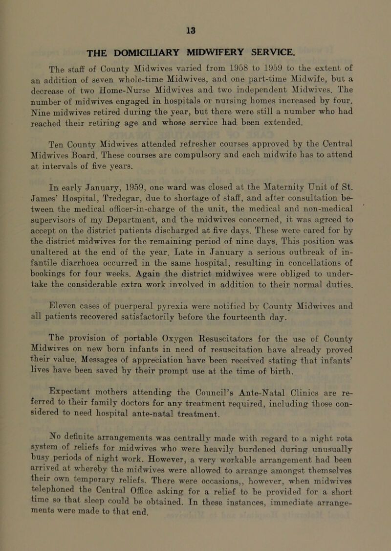 THE DOMICILIARY MIDWIFERY SERVICE. The staff of County Midwives varied from 1958 to 1959 to the extent of an addition of seven whole-time Midwives, and one part-time Midwife, but a decrease of two Home-Nurse Midwives and two independent Midwives. Tbe number of midwives engaged in hospitals or nursing homes increased by four. Nine midwives retired during the year, but there were still a number who had reached their retiring age and whose service had: been extended. Ten County Midwives attended refresher courses approved by the Central Midwives Board. These courses are compulsory and each, midwife has to attend at intervals of five years. In early January, 1959, one ward was closed at tbe Maternity Unit of St. James’ Hospital, Tredegar, due to shortage of staff, and after consultation be- tween the medical officer-in-charge of the unit, the medical and non-medical supervisors of my Department, and the midwives concerned, it was agreed to accept on the district patients discharged at five days. These were cared for by the district midwives for the remaining period of nine days. This position was unaltered at the end of the year. Late in January a serious outbreak of in- fantile diarrhoea occurred in the same hospital, resulting in concellations of bookings for four weeks. Again the district midwives were obliged to under- take the considerable extra work involved in addition to their normal duties. Eleven cases of puerperal pyrexia were notified by County Midwives and all patients recovered satisfactorily before the fourteenth day. The provision of portable Oxygen Resuscitators for the use of County Midwives on new born infants in need of resuscitation have already proved their value. Messages of appreciation have been received stating that infants’ lives have been saved by their prompt use at the time of birth. Expectant mothers attending the Council’s Ante-Natal Clinics are re- ferred to their family doctors for any treatment required, including those con- sidered to need hospital ante-natal treatment. No definite arrangements was centrally made with regard to a night rota system of reliefs for midwives who were heavily burdened during unusually busy periods of night work. However, a very workable arrangement had been arrived at whereby the midwives were allowed to arrange amongst themselves their own temporary reliefs. There were occasions,, however, when midwives telephoned the Central Office asking for a relief to be provided for a short, time so that sleep could be obtained. In these instances, immediate arrange- ments were made to that end.