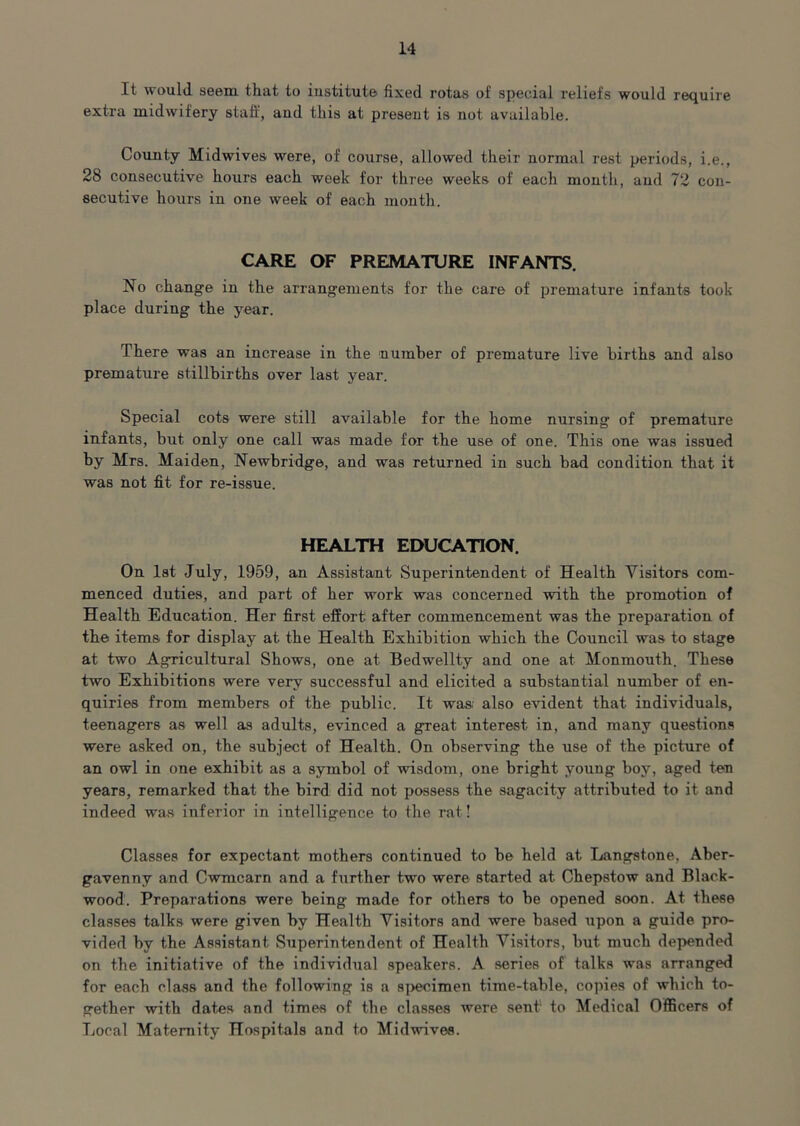 It would seem that to institute fixed rotas of special reliefs would require extra midwifery staff, and this at present is not available. County Midwives were, of course, allowed their normal rest periods, i.e., 28 consecutive hours each week for three weeks of each month, and 72 con- secutive hours in one week of each month. CARE OF PREMATURE INFANTS. No change in the arrangements for the care of premature infants took place during the year. There was an increase in the number of premature live births and also premature stillbirths over last year. Special cots were still available for the home nursing of premature infants, but only one call was made for the use of one. This one was issued by Mrs. Maiden, Newbridge, and was returned in such bad condition that it was not fit for re-issue. HEALTH EDUCATION. On 1st July, 1959, an Assistant Superintendent of Health Visitors com- menced duties, and part of her work was concerned with the promotion of Health Education. Her first effort after commencement was the preparation of the items for display at the Health Exhibition which the Council was to stage at two Agricultural Shows, one at Bedwellty and one at Monmouth. These two Exhibitions were very successful and elicited a substantial number of en- quiries from members of the public. It was; also evident that individuals, teenagers as well as adults, evinced a great interest in, and many questions were asked on, the subject of Health. On observing the use of the picture of an owl in one exhibit as a symbol of wisdom, one bright young boy, aged ten years, remarked that the bird did not possess the sagacity attributed to it and indeed was inferior in intelligence to the rat! Classes for expectant mothers continued to be held at Langstone, Aber- gavenny and Cwmcarn and a further two were started at Chepstow and Black- wood. Preparations were being made for others to be opened soon. At these classes talks were given by Health Visitors and were based upon a guide pro- vided by the Assistant Superintendent of Health Visitors, but much depended on the initiative of the individual speakers. A series of talks was arranged for each class and the following is a specimen time-table, copies of which to- gether with dates and times of the classes were sent to Medical Officers of Local Maternity Hospitals and to Midwives.