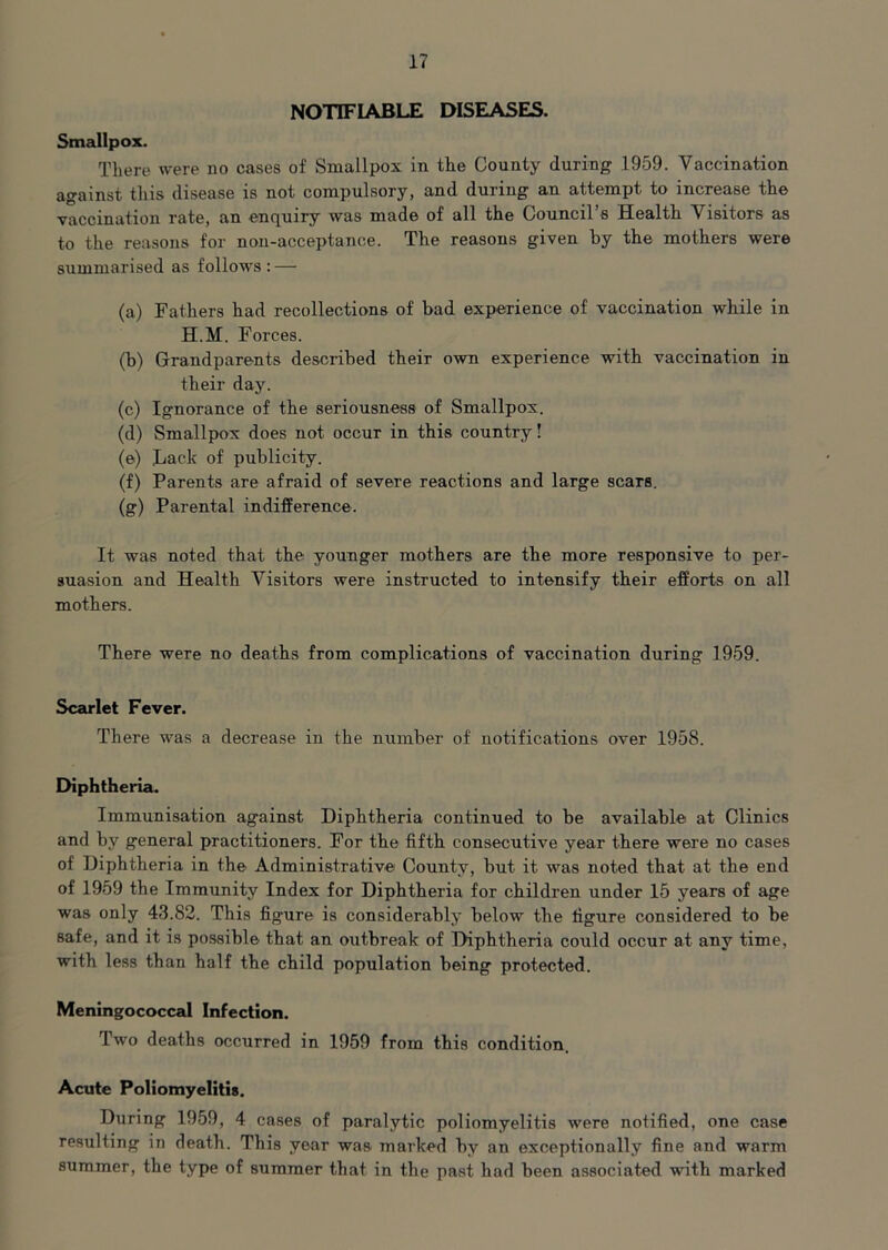 NOTIFIABLE DISEASES. Smallpox. There were no cases of Smallpox in the County during 1959. Vaccination against this disease is not compulsory, and during an attempt to increase the vaccination rate, an enquiry was made of all the Council’s Health Visitors as to the reasons for non-acceptance. The reasons given by the mothers were summarised as follows : — (a) Fathers had recollections of bad experience of vaccination while in H.M. Forces. (b) Grandparents described their own experience with vaccination in their day. (c) Ignorance of the seriousness of Smallpox. (d) Smallpox does not occur in this country! (e) Lack of publicity. (f) Parents are afraid of severe reactions and large scars. (g) Parental indifference. It was noted that the younger mothers are the more responsive to per- suasion and Health Visitors were instructed to intensify their efforts on all mothers. There were no deaths from complications of vaccination during 1959. Scarlet Fever. There was a decrease in the number of notifications over 1958. Diphtheria. Immunisation against Diphtheria continued to be available at Clinics and by general practitioners. For the fifth consecutive year there were no cases of Diphtheria in the Administrative County, but it was noted that at the end of 1959 the Immunity Index for Diphtheria for children under 15 years of age was only 43.82. This figure is considerably below the figure considered to be safe, and it is possible that an outbreak of Diphtheria could occur at any time, with less than half the child population being protected. Meningococcal Infection. Two deaths occurred in 1959 from this condition. Acute Poliomyelitis. During 1959, 4 cases of paralytic poliomyelitis were notified, one case resulting in death. This year was marked by an exceptionally fine and warm summer, the type of summer that in the past had been associated with marked