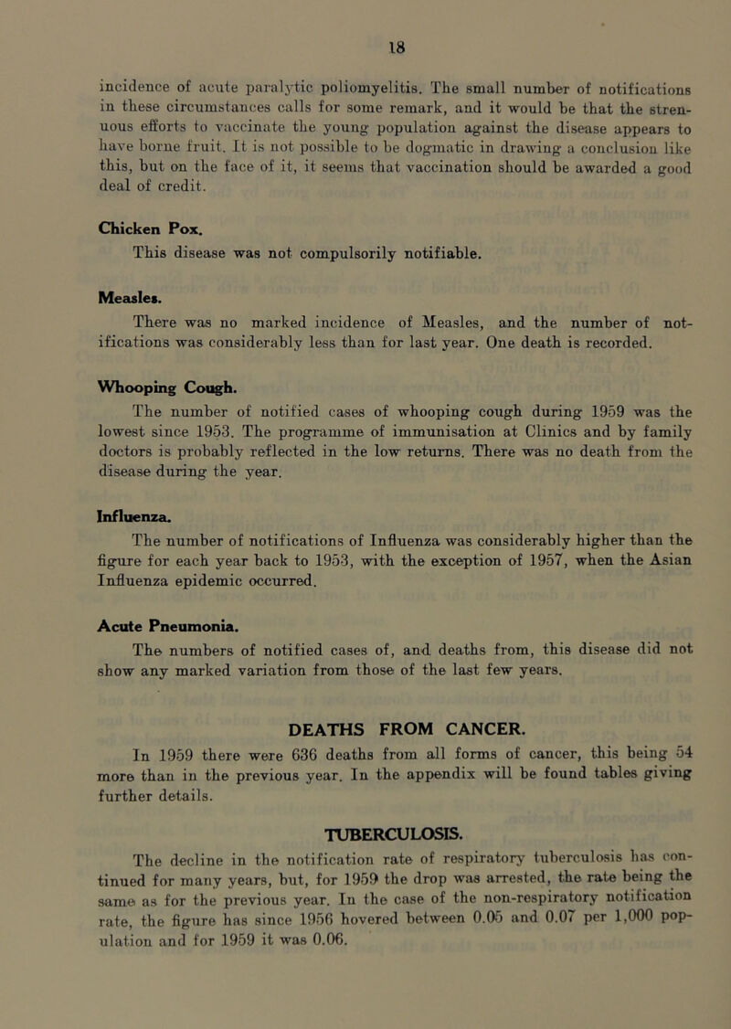 incidence of acute paralytic poliomyelitis. The small number of notifications in these circumstances calls for some remark, and it would be that the stren- uous efforts to vaccinate the young population against the disease appears to have borne fruit. It is not possible to be dogmatic in drawing a conclusion like this, but on the face of it, it seems that vaccination should be awarded a good deal of credit. Chicken Pox. This disease was not compulsorily notifiable. Measles. There was no marked incidence of Measles, and the number of not- ifications was considerably less than for last year. One death is recorded. Whooping Cough. The number of notified cases of whooping cough during 1959 was the lowest since 1953. The programme of immunisation at Clinics and by family doctors is probably reflected in the low returns. There was no death from the disease during the year. Influenza. The number of notifications of Influenza was considerably higher than the figure for each year back to 1953, with the exception of 1957, when the Asian Influenza epidemic occurred. Acute Pneumonia. The numbers of notified cases of, and deaths from, this disease did not show any marked variation from those of the last few years. DEATHS FROM CANCER. In 1959 there were 636 deaths from all forms of cancer, this being 54 more than in the previous year. In the appendix will be found tables giving further details. TUBERCULOSIS. The decline in the notification rate of respiratory tuberculosis has con- tinued for many years, but, for 1959 the drop was arrested, the rate being the same as for the previous year. In the case of the non-respiratory notification rate, the figure has since 1956 hovered between 0.05 and 0.07 per 1,000 pop- ulation and for 1959 it was 0.06.