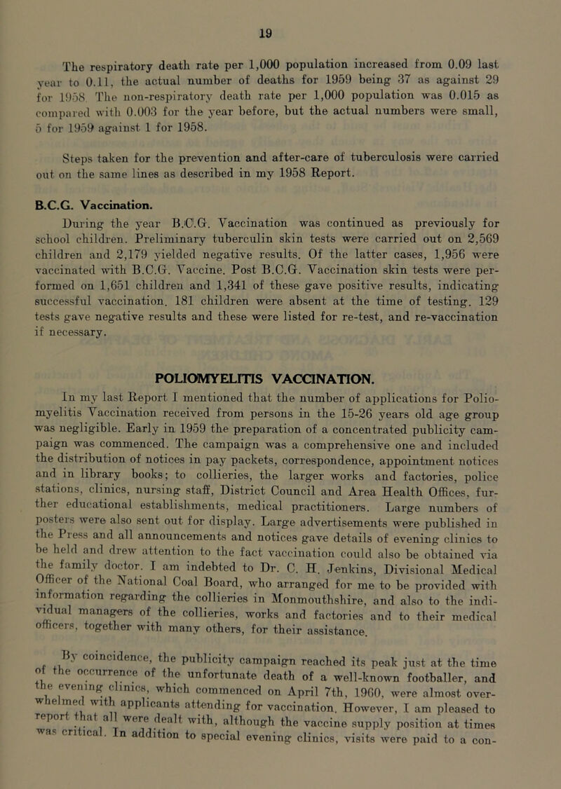 The respiratory death rate per 1,000 population increased from 0.09 last year to 0.11, the actual number of deaths for 1959 being 37 as against 29 for 1958 The non-respiratory death rate per 1,000 population was 0.015 as compared with 0.003 for the year before, but the actual numbers were small, 5 for 1959 against 1 for 1958. Steps taken for the prevention and after-care of tuberculosis were carried out on the same lines as described in my 1958 Report. B.C.G. Vaccination. During the year B.C.G. Vaccination was continued as previously for school children. Preliminary tuberculin skin tests were carried out on 2,569 children and 2,179 yielded negative results. Of the latter cases, 1,956 were vaccinated with B.C.G. Vaccine. Post B.C.G. Vaccination skin tests were per- formed on 1,651 children and 1,341 of these gave positive results, indicating successful vaccination. 181 children were absent at the time of testing. 129 tests gave negative results and these were listed for re-test, and re-vaccination if necessary. POLIOMYELITIS VACCINATION. In my last Report I mentioned that the number of applications for Polio- myelitis Vaccination received from persons in the 15-26 years old age group was negligible. Early in 1959 the preparation of a concentrated publicity cam- paign was commenced. The campaign was a comprehensive one and included the distribution of notices in pay packets, correspondence, appointment notices and in library books; to collieries, the larg'er works and factories, police stations, clinics, nursing staff, District Council and Area Health Offices, fur- ther educational establishments, medical practitioners. Larg'e numbers of posters were also sent out for display. Large advertisements were published in tile Pi ess and all announcements and notices gave details of evening clinics to be held and drew attention to the fact vaccination could also be obtained via the family doctor. I am indebted to Dr. C. H. Jenkins, Divisional Medical Officer of the National Coal Board, who arranged for me to be provided with information legal ding the collieries in Monmouthshire, and also to the indi- ' if ual managers of the collieries, works and factories and to their medical officers, together with many others, for their assistance. Ba coincidence, the publicity campaign reached its peak just at the time e occurrence of the unfortunate death of a well-known footballer, and he evening clinics, which commenced on April 7th, 1960, were almost over- w ic met wit applicants attending for vaccination. However, I am pleased to repor at a were dealt with, although the vaccine supply position at times cri ica . n addition to special evening clinics, visits were paid to a con-