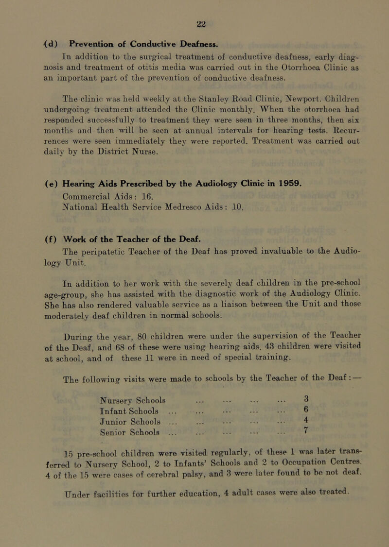 (d) Prevention of Conductive Deafness. In addition to the surgical treatment of conductive deafness, early diag- nosis and treatment of otitis media was carried out in the Otorrhoea Clinic as an important part of the prevention of conductive deafness. The clinic was held weekly at the Stanley Road Clinic, Newport. Children undergoing treatment attended the Clinic monthly. When the otorrhoea had responded successfully to treatment they were seen in three months, then six months and then will be seen at annual intervals for hearing tests. Recur- rences were seen immediately they were reported. Treatment was carried out daily by the District Nurse. (e) Hearing Aids Prescribed by the Audiology Clinic in 1959. Commercial Aids: 16. National Health Sendee Medresco Aids: 10. (f) Work of the Teacher of the Deaf. The peripatetic Teacher of the Deaf has proved invaluable to the Audio- logy Unit. In addition to her work with the severely deaf children in the pre-school age-group, she has assisted with the diagnostic work of the Audiology Clinic. She has also rendered valuable service as a liaison between the Unit and those moderately deaf children in normal schools. During the year, 80 children were under the supervision of the Teacher of the Deaf, and 68 of these were using hearing aids. 43 children were visited at school, and of these 11 were in need of special training. The following visits were made to schools by the Teacher of the Deaf : — Nursery Schools ... ••• ••• 3 Infant Schools ... ... ••• ••• 6 Junior Schools ... Senior Schools ... ... ••• ••• 7 15 pre-school children were visited regularly, of these 1 was later trans- ferred to Nursery School, 2 to Infants’ Schools and 2 to Occupation Centres. 4 of the 15 were cases of cerebral palsy, and 3 were later found to be not deaf. Under facilities for further education, 4 adult cases were also treated.