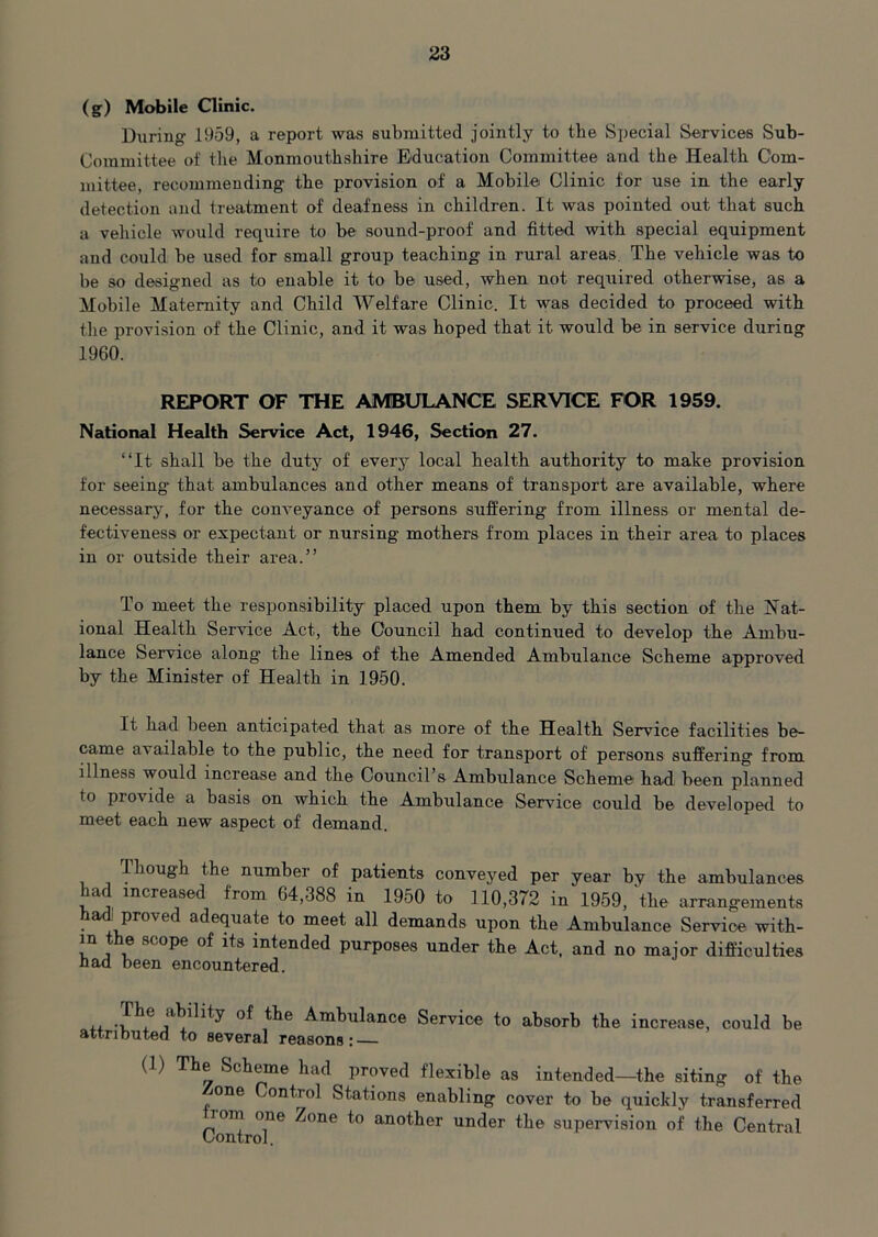 (g) Mobile Clinic. During 1959, a report was submitted jointly to the Special Services Sub- committee of the Monmouthshire Education Committee and the Health Com- mittee, recommending the provision of a Mobile Clinic for use in the early detection and treatment of deafness in children. It was pointed out that such a vehicle would require to be sound-proof and fitted with special equipment and could be used for small group teaching in rural areas The vehicle was to be so designed as to enable it to be used, when not required otherwise, as a Mobile Maternity and Child Welfare Clinic. It was decided to proceed with the provision of the Clinic, and it was hoped that it would be in service during 1960. REPORT OF THE AMBULANCE SERVICE FOR 1959. National Health Service Act, 1946, Section 27. “It shall be the duty of every local health authority to make provision for seeing- that ambulances and other means of transport are available, where necessary, for the conveyance of persons suffering from illness or mental de- fectiveness or expectant or nursing mothers from places in their area to places in or outside their area.” To meet the responsibility placed upon them by this section of the Nat- ional Health Service Act, the Council had continued to develop the Ambu- lance Service along- the lines of the Amended Ambulance Scheme approved by the Minister of Health in 1950. It had been anticipated that as more of the Health Service facilities be- came available to the public, the need for transport of persons suffering from illness would increase and the Council s Ambulance Scheme had been planned to provide a basis on which the Ambulance Service could be developed to meet each new aspect of demand. Though the number of patients conveyed per year by the ambulances had increased from 64,388 in 1950 to 110,372 in 1959,'the arrangements had proved adequate to meet all demands upon the Ambulance Service with- in the scope of its intended purposes under the Act, and no major difficulties had been encountered. +4. ^he Ambulance Service to absorb the increase, could be attributed to several reasons: (1) The Scheme had proved flexible as intended—the siting of the mne Control Stations enabling cover to be quickly transferred lorn one Zone to another under the supervision of the Central