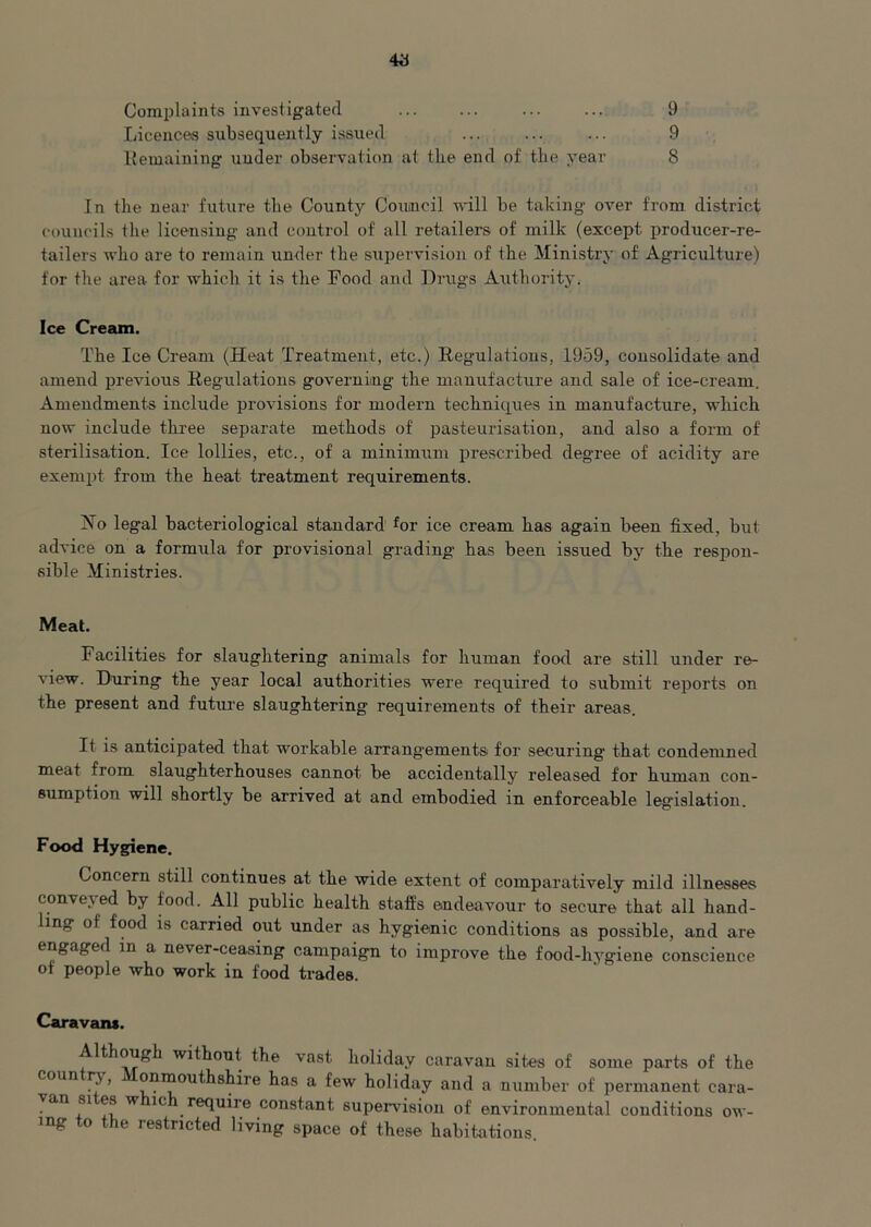 Complaints investigated ... ... 9 Licences subsequently issued ... ... ... 9 Remaining under observation at the end of the year 8 In the near future the County Council will be taking over from district councils the licensing and control of all retailers of milk (except producer-re- tailers who are to remain under the supervision of the Ministry of Agriculture) for the area for which it is the Food and Drugs Authority. Ice Cream. The Ice Cream (Heat Treatment, etc.) Regulations, 1959, consolidate and amend previous Regulations governing the manufacture and sale of ice-cream. Amendments include provisions for modern techniques in manufacture, which now include three separate methods of pasteurisation, and also a form of sterilisation. Ice lollies, etc., of a minimum prescribed degree of acidity are exempt from the heat treatment requirements. Jfo legal bacteriological standard for ice cream has again been fixed, but advice on a formula for provisional grading has been issued by the respon- sible Ministries. Meat. Facilities for slaughtering animals for human food are still under re- view. During the year local authorities were required to submit reports on the present and future slaughtering requirements of their areas. It is anticipated that workable arrangements for securing that condemned meat from slaughterhouses cannot be accidentally released for human con- sumption will shortly be arrived at and embodied in enforceable leguslation. Food Hygiene. Concern still continues at the wide extent of comparatively mild illnesses conveyed by food. All public health staffs endeavour to secure that all hand- ling of food is carried out under as hygienic conditions as possible, and are engaged in a never-ceasing campaign to improve the food-hygiene conscience ot people who work in food trades. Caravans. Although without the vast holiday caravan sites of some parts of the coun r}, i onmouthshiie has a few holiday and a number of permanent eara- an sites w ic requiie constant supervision of environmental conditions ow- ing to the restricted living space of these habitations.