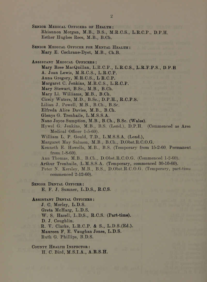 Senior Medical Officers of Health : Rhiannon Morgan, M.B., B.S., M.R.C.S., L.R.C.P., D.P.H. Esther Hughes Rees, M.B., B.'Oh. Senior Medical Officer for Mental Health : Mary E. Cochrane-Dyet, M.B., Ch.B. Assistant Medical Officers : Mary Rose MacQuillan, L.R.C.P., L.R.C.S., L.R.F.P.S., D.P.H A. Joan Lewis, M.R.C.S., L.R.C.P. Anna Gregory, M.R.C.S., L R.C.P. Margaret C. Jenkins, M.R.C.S., L.R.C.P. Mary Stewart, B.Sc., M.B., B.Ch. Mary LI. Williams, M.B., B.Ch. Cicely Waters, M.D., B.Sc., D.P.H., R.C.P.S. Lilian J. Powell, M.B., B.Ch., B.Sc. Elfreda Alice Davies, M.B., B.Ch. Glenys G. Trenhaile, L.M.S.S.A. Nano Joyce Sumption, M.B., B.Ch., B.Sc. (Wales). Hywel G. Jenkins, M.B., B.S. (Loud.), D.P.H. (Commenced as Area Medical Officer 1-5-60). William L. P. Gould, T.D., L.M.S.S.A. (Lond.), Margaret May Salmon, M.B., B.Ch., D.Obst.R.C.O.G. Kenneth E. Howells, M.B., B.S. (Temporary from 15-2-60. Permanent from 1-8-60). Ann Thomas, M.B., B.Ch., D.Obst.R.C.O.G. (Commenced 1-2-60). Arthur Trenhaile, L.M.S.S.A. (Temporary, commenced 30-10-60). Peter N. Kersley, M.B., B.S., D.Obst.R.C.O.G. (Temporary, part-time commenced 2-12-60). Senior Dental Officer: E. F. J. Sumner, L.D.S., R.C.S. Assistant Dental Officers : J. C. Morley, L.D.S. Greta McHarg, L.D.S. W. S. Hazell, L.D.S., R.C.S. (Part-time). D. J. Coughlin. R. Y. Clarke, L.R.C.P. & S., L.D.S.(Ed.). Maureen F. E. Vaughan Jones, L.D.S. Ruth G. Phillips, B.D.S. County Health Inspector : H. C. Bird, M.S.I.A., A.R.S.H.