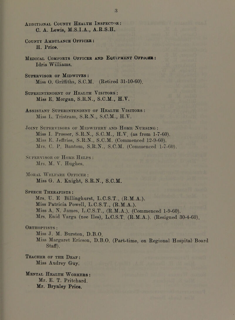 Additional County Health Inspector: C. A. Lewis, M.S.I.A., A.R.S.H, County Ambulance Officer : H. Price. Medical Comforts Officer and Equipment Officer: Idris Williams. Supervisor of Midwives : Miss 0. Griffiths, S.C.M. (Retired 31-10-60). Superintendent of Health Visitors: Miss E. Morgan, S.R.N., S.C.M., H.V. Assistant Superintendent of Health Visitors : Miss L. Tristram, S.R.N., S.'C.M., H.V. Joint Supervisors of Midwifery and Home Nursing : Miss I. Prosser, S.R.N., S.C.M., H.V. (as from 1-7-60). Miss E. Jeffries, S.R.N., S.C.M. (Commenced 12-9-60). Mrs. C. P. Bantom, S.R.N., S.C.M. (Commenced 1-7-60). Supervisor of Home Helps : Mrs. M. V. Hughes. Moral Welfare Officer : Miss G. A. Knight, S.R.N., S.C.M. Speech Therapists : Mrs. TJ. E Billinghurst, L.C.S.T., (R.M.A.). Miss Patricia Powell, L.C.S.T., (R.M.A.). Miss A. N. James, L.C.S.T., (R.M.A.). (Commenced1 1-9-60). Mrs. Enid Varga (nee lies), L.C.S.T. (R.M.A.). (Resigned 30-4-60). Ortiioptists : Miss J. M. Burston, D.B.O. Miss Margaret Ericson, D.B.O. (Part-time, on Regional Hospital Board Staff). Teacher of the Deaf : Miss Audrey Guy. Mental Health Workers : Mr. E. T. Pritchard. Mr. Brynley Price.