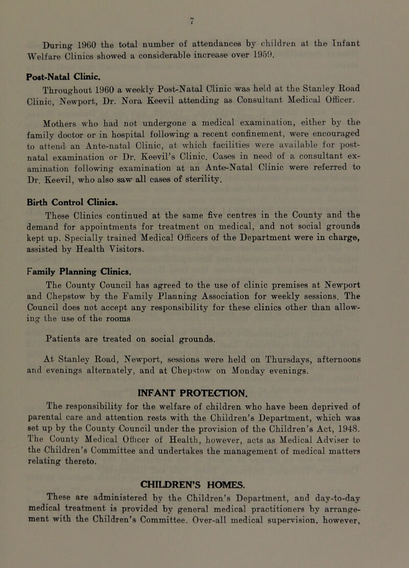 During I960 the total number of attendances by children at the Infant Welfare Clinics showed a considerable increase over 1959. Post-Natal Clinic. Throughout 1960 a weekly Post-Natal Clinic was held at the Stanley Road Clinic, Newport, Dr. Nora Keevil attending as Consultant Medical Officer. Mothers who had not undergone a medical examination, either by the family doctor or in hospital following a recent confinement, were encouraged to attend an Ante-natal Clinic, at which facilities were available for post- natal examination or Dr. Keevil’s Clinic. Cases in need of a consultant ex- amination following examination at an Ante-Natal Clinic were referred to Dr. Keevil, who also saw all cases of sterility. Birth Control Clinics. These Clinics continued at the same five centres in the County and the demand for appointments for treatment on medical, and not social grounds kept up. Specially trained Medical Officers of the Department were in charge, assisted by Health Visitors. Family Planning Clinics. The County Council has agreed to the use of clinic premises at Newport and Chepstow by the Family Planning Association for weekly sessions. The Council does not accept any responsibility for these clinics other than allow- ing the use of the rooms Patients are treated on social grounds. At Stanley Road, Newport, sessions were held on Thursdays, afternoons and evenings alternately, and at Chepstow on Monday evenings. INFANT PROTECTION. The responsibility for the welfare of children who have been deprived of parental care and attention rests with the Children’s Department, which was set up by the County Council under the provision of the Children’s Act, 1948. The County Medical Officer of Health, however, acts as Medical Adviser to the Children’s Committee and undertakes the management of medical matters relating thereto. CHILDREN’S HOMES. These are administered by the Children’s Department, and day-to-day medical treatment is provided by general medical practitioners by arrange- ment with the Children’s Committee. Over-all medical supervision, however,