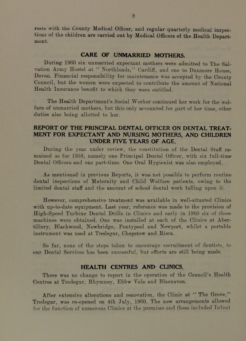 s reaia with tile County Medical Officer, and regular quarterly medical inspec- tions of the children are carried out by Medical Officers of the Health Depart- ment. CARE OF UNMARRIED MOTHERS. During 1960 six unmarried expectant mothers were admitted to The Sal- vation Army Hostel at “ Northlands,” Cardiff, and one to Duumore House, Devon. Financial responsibility for maintenance was accepted by the County Council, but the women were expected to contribute the amount of National Health Insurance benefit to which they were entitled. The Health Department’s Social Worker continued her work for the wel- fare of unmarried mothers, but this only accounted for part of her time, other duties also being allotted to her. REPORT OF THE PRINCIPAL DENTAL OFFICER ON DENTAL TREAT- MENT FOR EXPECTANT AND NURSING MOTHERS, AND CHILDREN UNDER FIVE YEARS OF AGE. During the year under review, the constitution of the Dental Staff re- mained as for 1959, namely one Principal Dental Officer, with six full-time Dental Officers and one part-time. One Oral Hygienist was also employed. As mentioned! in previous Reports, it was not possible to perform routine dental inspections of Maternity and Child Welfare patients, owing to the limited dental staff and the amount of school dental work falling upon it. However, comprehensive treatment was available in well-situated Clinics with up-to-date equipment. Last year, reference was made to the provision of High-Speed Turbine Dental Drills in Clinics and early in 1960 six of these machines were obtained. One was installed at each of the Clinics at Aber- tillery, Blackwood, Newbridge, Pontypool and Newport, whilst a portable instrument was used at Tredegar, Chepstow and Risca. So far, none of the steps taken to encourage recruitment of dentists, to our Dental Services has been successful, but efforts are still being made. HEALTH CENTRES AND CLINICS. There was no change to report in the operation of the Council’s Health Centres at Tredegar, Rhymney, Ebbw Vale and Blaenavon. After extensive alterations and renovation, the Clinic at “ The Grove,” Tredegar, was re-opened on 4th July, 1960. The new arrangements allowed for the function of numerous Clinics at the premises and these included Infant