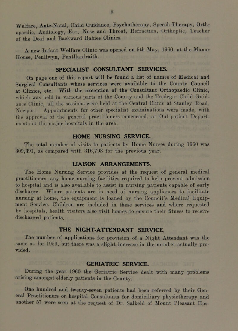 y Welfare, Ante-Natal, Child Guidance, Psychotherapy, Speech Therapy, Orth- opaedic, Audiology, Ear, Nose and Throat, Refraction, Orthoptic, Teacher of the Deaf and Backward Babies Clinics. A new Infant Welfare Clinic was opened on 9th May, 1960, at the Manor House, Penllwyn, Pontllanfraith. SPECIALIST CONSULTANT SERVICES. On page one of this report will be found a list of names of Medical and Surgical Consultants whose services were available to the County Council at Clinics, etc. With the exception of the Consultant Orthopaedic Clinic, which was held in various parts of the County and the Tredegar Child Guid- ance Clinic, all the sessions were held at the Central Clinic at Stanley Road, Newport. Appointments for other specialist examinations were made, with the approval of the general practitioners concerned, at Out-patient Depart- ments at the major hospitals in the area. HOME NURSING SERVICE. The total number of visits to patients by Home Nurses during 1960 was 309,391, as compared with 316,798 for the previous year. LIAISON ARRANGEMENTS. The Home Nursing Service provides at the request of general medical practitioners, any home nursing facilities required to help prevent admission to hospital and is also available to assist in nursing patients capable of early discharge. Where patients are in need of nursing appliances to facilitate nursing at home, the equipment is loaned by the Council's Medical Equip- ment Service. Children are included in these services and where requested by hospitals, health visitors also visit homes to ensure their fitness to receive discharged patients. THE NIGHT-ATTENDANT SERVICE. The number of applications for provision of a Night Attendant was the same as tor 1969, but there was a slight increase in the number actually pro- vided. GERIATRIC SERVICE. During the year 1960 the Geriatric Service dealt with many problems arising amongst elderly patients in the County. One hundred and twenty-seven patients had been referred by their Gen- eral Practitioners or hospital Consultants for domiciliary physiotherapy and another 57 were seen at the request of l>r. Salkeldi of Mount Pleasant Hos-