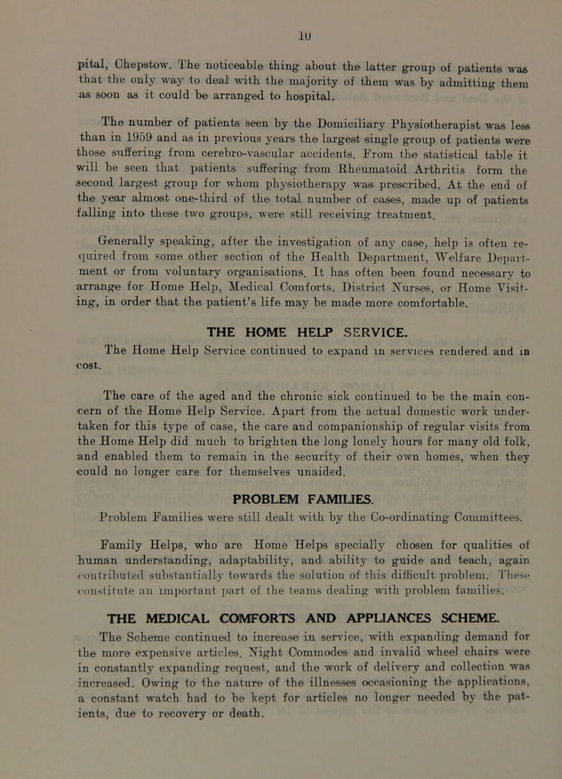 lu pital, Chepstow. The noticeable thing- about the latter group of patients was that the only way to deal Avitli the majority of them was by admitting them as soon as it could be arranged to hospital. The number of patients seen by the Domiciliary Physiotherapist was less than in 1959 and as in previous years the largest single group of patients were those' suffering from cerebro-vascular accidents. From the statistical table it will be seen that patients suffering from Rheumatoid Arthritis form the second largest group for whom physiotherapy was prescribed. At the end of the year almost one-third of the total number of cases, made up of patients falling into these tAvo groups, were still receiving* treatment. Generally speaking, after the investigation of any case, help is often re- quired from some other section of the Health Department, Welfare Depart- ment or from voluntary organisations. It lias often been found necessary to arrange for Home Help, Medical Comforts, District Nurses, or Home Visit- ing, in order that the patient’s life may be made more comfortable. THE HOME HELP SERVICE. The Home Help Service continued to expand m services rendered and in cost. The care of the aged and the chronic sick continued to be the main con- cern of the Home Help Service. Apart from the actual domestic work under- taken for this type of case, the care and companionship of regular visits from the Home Help did much to brighten the long lonely hours for many old folk, and enabled them to remain in the security of their own homes, when they could no longer care for themselves unaided. PROBLEM FAMILIES. Problem Families were still dealt with by the Co-ordinating* Committees. Family Helps, who are Home Helps specially chosen for qualities of human understanding, adaptability, and ability to guide and teach, again contributed substantially toAcards the solution of this difficult problem. These ■constitute an important part of the teams dealing with problem families. THE MEDICAL COMFORTS AND APPLIANCES SCHEME. The Scheme continued to increase in service, with expanding demand for the more expensive articles. Night Commodes and invalid Avhee) chairs Avere in constantly expanding request, and the work of delivery and collection was increased. Owing to the nature of the illnesses occasioning the applications, a constant watch had to be kept for articles no longer needed by the pat- ients, due to recovery or death.