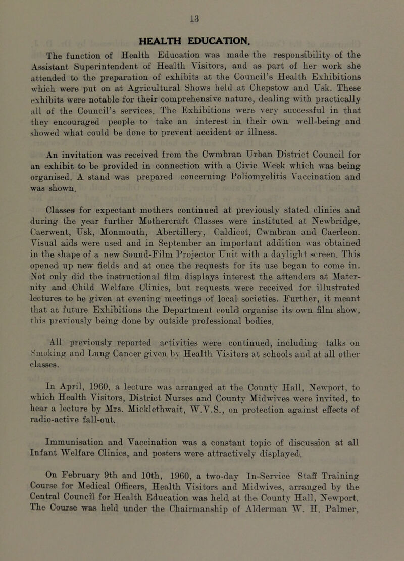 HEALTH EDUCATION. The function of Health Education was. made the responsibility of the Assistant Superintendent of Health Visitors, and as part of her work she attended to the preparation of exhibits at the Council’s Health Exhibitions which were put on at Agricultural Shows held at Chepstow and Usk. These exhibits were notable for their comprehensive nature, dealing with practically all of the Council’s services. The Exhibitions were very successful in that they encouraged people to take an interest in their own well-being and showed what could be done to prevent accident or illness. An invitation was received from the Cwmbran Urban District Council for an exhibit to be provided in connection with a Civic Week which was being organised. A stand was prepared concerning Poliomyelitis Vaccination and was shown. Classes for expectant mothers continued at previously stated clinics and during the year further Hothereraft Classes were instituted at Newbridge, Caerwent, Usk, Monmouth, Abertillery, Cal dicot, Cwmbran and Caerleon. Visual aids were used and in September an important addition was obtained in the shape of a new Sound-Film Projector Unit with a daylight screen. This opened up new fields and at once the requests for its use began to come in. Not only did the instructional film displays interest the attendees at Mater- nity and Child Welfare Clinics, but requests were received for illustrated lectures to be given at evening meetings of local societies. Further, it meant that at future Exhibitions the Department could organise its own film show, this previously being done by outside professional bodies. All previously reported activities were continued, including talks on Smoking and Lung Cancer given by Health Visitors at schools and at all other classes. In April, 1960, a lecture was arranged at the County Hall, Newport, to which Health Visitors, District Nurses and County Midwives were invited, to hear a lecture by Mrs. Micklethwait, W.V.S., on protection against effects of radio-active fall-out. Immunisation and Vaccination was a constant topic of discussion at all Infant Welfare Clinics, and posters were attractively displayed.. On February 9th and 10th, 1960, a two-day In-Service Staff Training Course for Medical Officers, Health Visitors and Midwives, arranged by the Central Council for Health Education was held at the County Hall, Newport. The Coarse was held under the Chairmanship of Alderman W. H. Palmer,