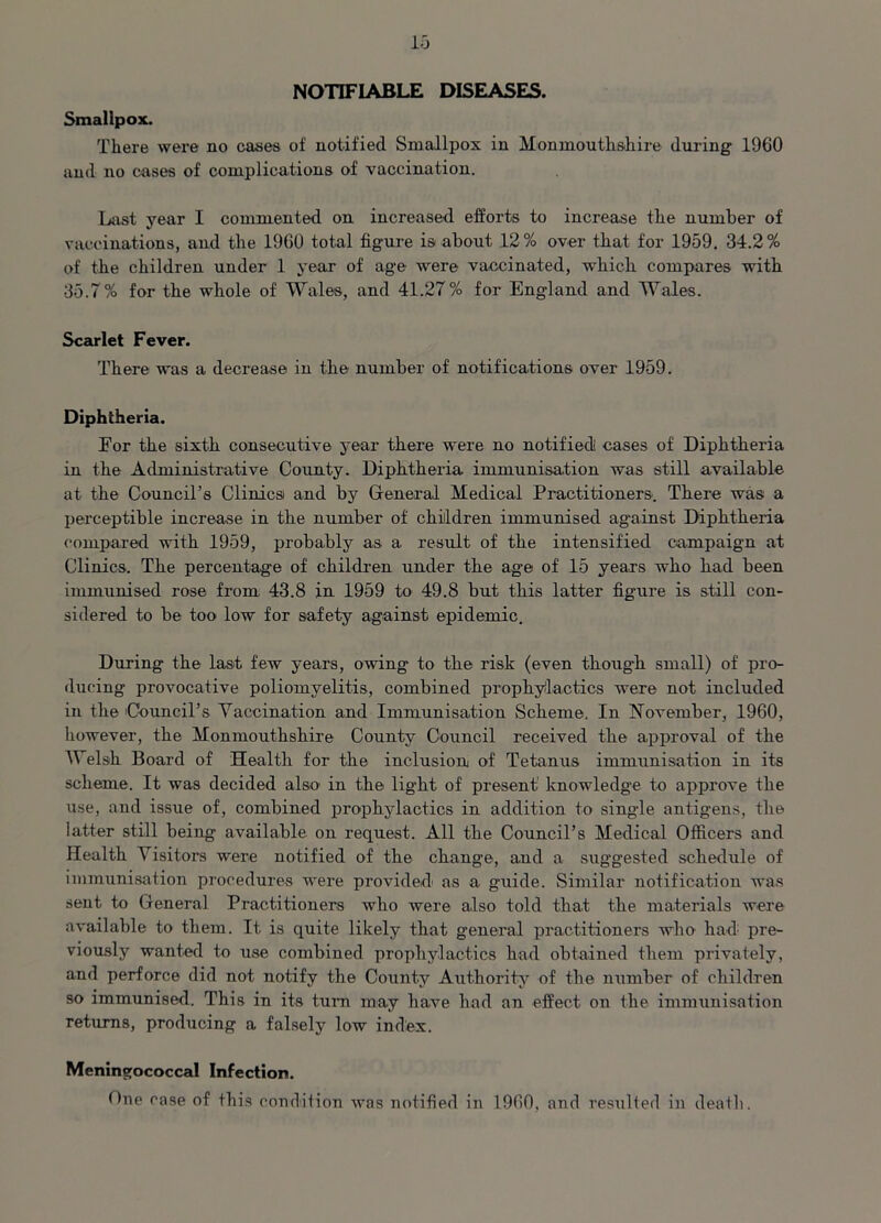 NOTIFIABLE DISEASES. Smallpox. There were no cases of notified Smallpox in Monmouthshire during 1960 and no cases of complications of vaccination. Last year I commented on increased efforts to increase the number of vaccinations, and the 1960 total figure is about 12% over that for 1959. 34.2% of the children under 1 year of age were vaccinated, which compares with 35.7% for the whole of Wales, and 41.27% for England and Wales. Scarlet Fever. There was a decrease in the number of notifications over 1959. Diphtheria. Eor the sixth consecutive year there were no notified cases of Diphtheria in the Administrative County. Diphtheria immunisation was still available at the Council’s Clinicsi and by General Medical Practitioners. There was a perceptible increase in the number of children immunised against Diphtheria compared with 1959, probably as a result of the intensified campaign at Clinics. The percentage of children under the ag*e of 15 years who had been immunised rose from 43.8 in 1959 to 49.8 but this latter figure is still con- sidered to be too low for safety against epidemic. During the last few years, owing to the risk (even though small) of pro- ducing provocative poliomyelitis, combined prophylactics were not included in the Council’s Yaccination and Immunisation Scheme. In November, 1960, however, the Monmouthshire County Council received the approval of the Welsh Board of Health for the inclusion of Tetanus immunisation in its scheme. It was decided also- in the light of present knowledge to approve the use, and issue of, combined prophylactics in addition to single antigens, the latter still being available on request. All the Council’s Medical Officers and Health Visitors were notified of the change, and a suggested schedule of immunisation procedures were provided as a guide. Similar notification was sent to General Practitioners who were also told that the materials were available to them. It is quite likely that general practitioners who had pre- viously wanted to use combined prophylactics had obtained them privately, and perforce did not notify the County Authority of the number of children so immunised. This in its turn may have had an effect on the immunisation returns, producing a falsely low index. Meningococcal Infection. One ease of this condition was notified in 1960, and resulted in death.