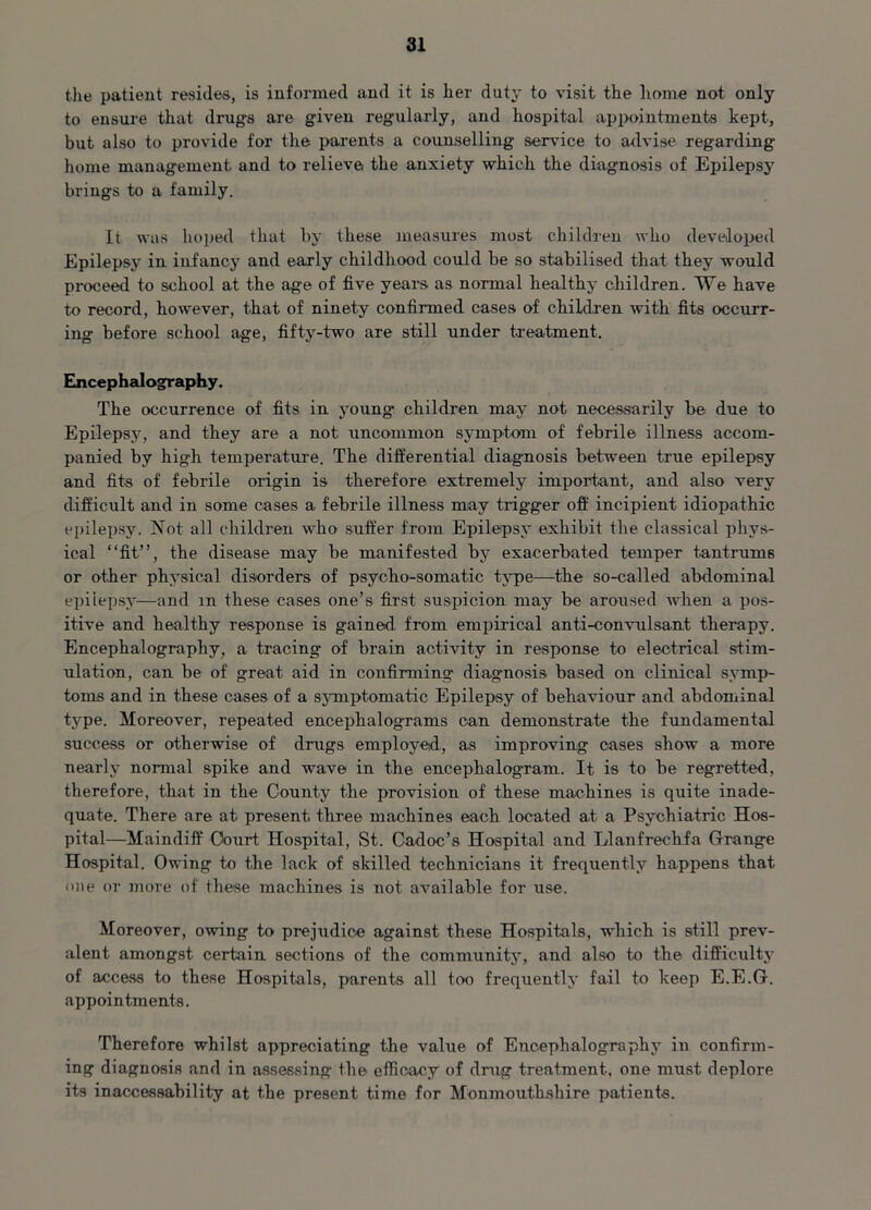 the patient resides, is informed and it is her duty to visit the home not only to ensure that drugs are given regularly, and hospital appointments kept, but also to provide for the parents a counselling service to advise regarding home management and to relieve the anxiety which the diagnosis of Epilepsy brings to a family. It was hoped that by these measures most children who developed Epilepsy in infancy and early childhood could be so stabilised that they would proceed to school at the age of five years as normal healthy children. We have to record, however, that of ninety confirmed cases of children with fits occurr- ing before school age, fifty-two are still under treatment. Encephalography. The occurrence of fits in young' children may not necessarily be due to Epilepsy, and they are a not uncommon symptom of febrile illness accom- panied by high temperature. The differential diagnosis between true epilepsy and fits of febrile origin is therefore extremely important, and also very difficult and in some cases a febrile illness may trigger off incipient idiopathic epilepsy. Not all children who suffer from Epilepsy exhibit the classical phys- ical “fit”, the disease may be manifested by exacerbated temper tantrums or other physical disorders of psycho-somatic type—the so-called abdominal epilepsy—and m these cases one’s first suspicion may be aroused when a pos- itive and healthy response is gained from empirical anti-convulsant therapy. Encephalography, a tracing of brain activity in response to electrical stim- ulation, can be of great aid in confirming diagnosis based on clinical symp- toms and in these cases of a symptomatic Epilepsy of behaviour and abdominal type. Moreover, repeated encephalograms can demonstrate the fundamental success or otherwise of drugs employed,, as improving cases show a more nearly normal spike and wave in the encephalogram. It is to be regretted, therefore, that in the County the provision of these machines is quite inade- quate. There are at present, three machines each located at a Psychiatric Hos- pital—Maindiff Court Hospital, St. Cadoc’s Hospital and Llanfreclifa Grange Hospital. Owing to the lack of skilled technicians it frequently happens that one or more of these machines is not available for use. Moreover, owing to prejudice against these Hospitals, which is still prev- alent amongst certain sections of the community, and also to the difficulty of access to these Hospitals, parents all too frequently fail to keep E.E.G. appointments. Therefore whilst appreciating the value of Eucephalography in confirm- ing diagnosis and in assessing the efficacy of drug treatment, one must deplore its inaccessahility at the present time for Monmouthshire patients.