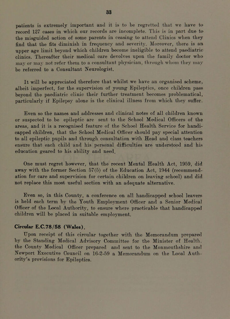 patients is extremely important and it is to be regretted that we have to record 127 cases in which our records are incomplete. This is in part due to the misguided action of some parents in ceasing to attend Clinics when they find that the fits diminish in frequency and severity. Moreover, there is an upper age limit beyond which children become ineligible to attend paediatric clinics. Thereafter their medical oare devolves upon the family doctor who may or may not refer them to a consultant physician, through whom they may be referred to a Consultant Neurologist. It will be appreciated therefore that whilst we have an organised scheme, albeit imperfect, for the supervision of young Epileptics, once children pass beyond the paediatric clinic their further treatment becomes problematical, particularly if Epilepsy alone is the clinical illness from which they suffer. Even so the names and addresses and clinical notes of all children known or suspected to be epileptic are sent to the School Medical Officers of the areas, and it is a recognised feature of the School Health. Service for handi- capped children, that the School Medical Officer should pay special attention to all epileptic pupils and through consultation with Head and class teachers ensure that each child and his personal difficulties are understood and his education geared to his ability and need. One must regret however, that the recent Mental Health Act, 1959, did away with the former Section 57(5) of the Education Act, 1944 (recommend- ation for care and supervision for certain children on leaving school) and did not replace this most useful section with an adequate alternative. Even so, in this County, a conference on all handicapped school leavers is held each term by the Youth Employment Officer and a Senior Medical Officer of the Local Authority, to ensure where practicable that handicapped children will be placed in suitable employment. Circular E.C.78/58 (Wales). Upon receipt of this circular together with the Memorandum prepared by the Standing Mediical Advisory Committee for the Minister of Health, the County Medical Officer prepared and sent to the Monmouthshire and Newport Executive Council on 16-2-59 a Memorandum on the Local Auth- ority’s provisions for Epileptics.