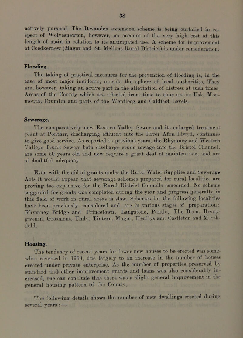 actively pursued. The Devauden extension scheme is being curtailed in re- spect of Wolvesnewton, however, on account of the very high cost of this leng-th of main in relation to its anticipated use. A scheme for improvement at Coedkernew (Magor and St. Mellons Rural District) is under consideration. Flooding. The taking of practical measures for the prevention of flooding is, in the case of most major incidents, outside the sphere of local authorities. They are, however, taking an active part in the alleviation of distress at such times. Areas of the County which are affected from time to time are at Usk, Mon- mouth, Crumlin and parts of the Wentloog and Caldicot Levels. Sewerage. The comparatively new Eastern Valley Sewer and its enlarged treatment plant at Ponthir, discharging effluent into the River Afon Llwyd, continues to give good service. As reported in previous years, the Rkymney and Western Valleys Trunk' Sewers both discharge crude sewage into the Bristol Channel, are some 50 years old and now require a great deal1 of maintenance, and are of doubtful adequacy. Even with the aid of grants under the Rural Water Supplies and Sewerage Acts it would, appear that sewerage schemes prepared for rural localities are proving too expensive for the Rural District Councils concerned. No scheme suggested for grants was completed during the year and progress generally in this field of work in rural areas is slow. Schemes for the following localities have been previously considered and are in various stages of preparation : Rhymney Bridge and Princetown, Laugstone, Pandy, The Bryn, Bryny- gwenin, Grosmont, Undy, Tintern, Magor, Henllvs and Castletou and Marsh- field. Housing. The tendency of recent years for fewer new houses to be erected was some- what reversed in 1960, due largely to an increase in the number of houses erected under private enterprise. As the number of properties preserved by standard andi other improvement grants and loans was also considerably in- creased, one can conclude that there was a slight general improvement in the general housing pattern of the County7. The following details shows the number of new dwellings erected during several years:—