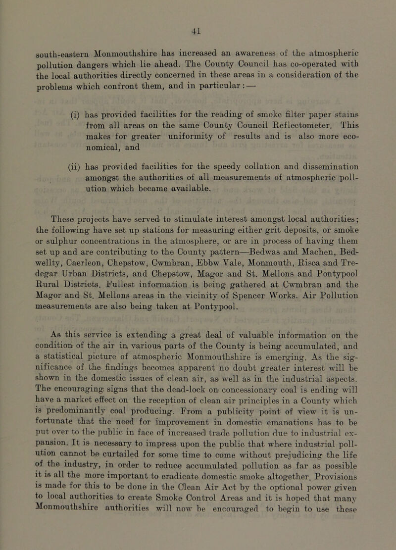 south-eastern Monmouthshire has increased an awareness of the atmospheric pollution dangers which lie ahead. The County Council has co-operated with the local authorities directly concerned in these areas in a consideration of the problems which confront them, and in particular: — (i) has provided facilities for the reading of smoke filter paper stains from all areas on the same County Council Reflectometer. This makes for greater uniformity of results and is also more eco- nomical, and (ii) has provided facilities for the speedy collation and dissemination amongst the authorities of all measurements of atmospheric poll- ution which became available. These proj ects have served to stimulate interest amongst local authorities; the following have set up stations for measuring either grit deposits, or smoke or sulphur concentrations in the atmosphere, or are in process of having them set up and are contributing to the County pattern—Bedwas and Machen, Bed- wellty, Caerleon, Chepstow, Cwmbran, Ebbw Yale, Monmouth, Hi sea and Tre- degar Urban Districts, and Chepstow, Miagor and St. Mellons and Pontypool Rural Districts. Dullest information is being gathered at Cwmbran and the Magor and St. Mellons areas in the vicinity of Spencer Works. Air Pollution measurements are also being taken at Pontypool. As this service is extending a great deal of valuable information on the condition of the air in various^ parts of the County is being accumulated, and a statistical picture of atmospheric Monmouthshire is emerging. As the sig- nificance of the findings becomes apparent no doubt greater interest will be shown in the domestic issues of clean air, as well as in the industrial aspects. The encouraging signs that the dead-lock on concessionary coal is ending will have a market effect on the reception of clean air principles in a County which is predominantly coal producing. From a publicity point of view it is un- fortunate that the need for improvement in domestic emanations has to be put over to the public in face of increasedl trade pollution due to industrial ex- pansion. It is necessary to impress upon the public that where industrial poll- ution cannot be curtailed for some time to come without prejudicing the life of the industry, in order to reduce accumulated pollution as far as possible it is all the more important to eradicate domestic smoke altogether. Provisions is made for this to be done in the Clean Air Act by the optional power given to local authorities to create Smoke Control Areas and it is hoped that many Monmouthshire authorities will now be encouraged to begin to use these