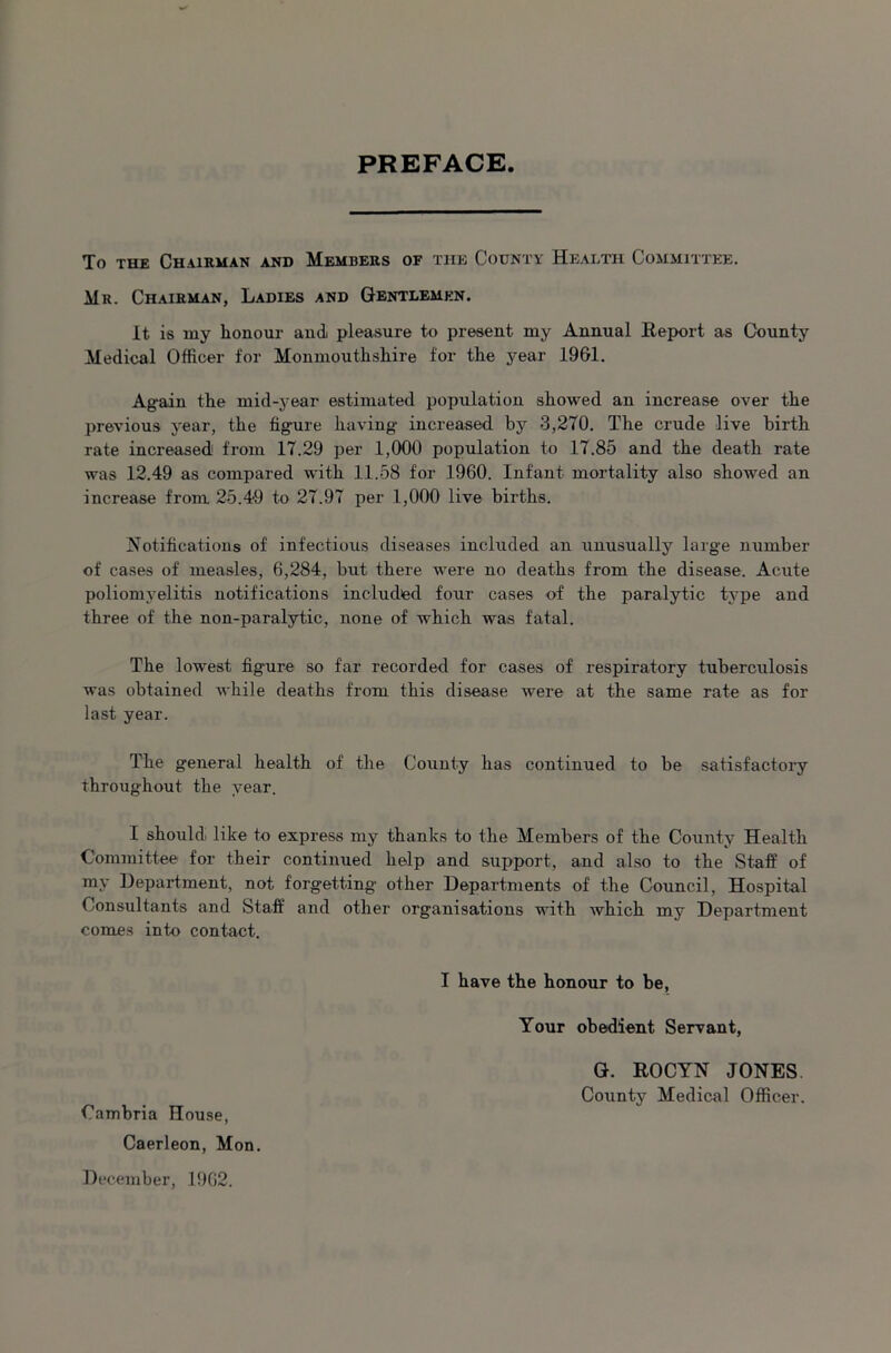 PREFACE To the Chairman and Members of the County Health Committee. Mr. Chairman, Ladies and Gentlemen. It is my honour and pleasure to present my Annual Report as County Medical Officer for Monmouthshire for the year 1961. Again the mid-year estimated population showed an increase over the previous year, the figure having increased bjr 3,270. The crude live birth rate increased from 17.29 per 1,000 population to 17.85 and the death rate was 12.49 as compared with 11.58 for 1960. Infant mortality also showed an increase from 25.49 to 27.97 per 1,000 live births. Notifications of infectious diseases included an unusually large number of cases of measles, 6,284, but there were no deaths from the disease. Acute poliomyelitis notifications included four cases of the paralytic type and three of the non-paralytic, none of which was fatal. The lowest figure so far recorded for cases of respiratory tuberculosis was obtained while deaths from this disease were at the same rate as for last year. The general health of the County has continued to be satisfactory throughout the year. I should like to express my thanks to the Members of the County Health Committee for their continued help and support, and also to the Staff of my Department, not forgetting other Departments of the Council, Hospital Consultants and Staff and other organisations with which my Department comes into contact. I have the honour to be. Your obedient Servant, G. ROCYN JONES County Medical Officer. Cambria House, Caerleon, Mon. December, 1962.