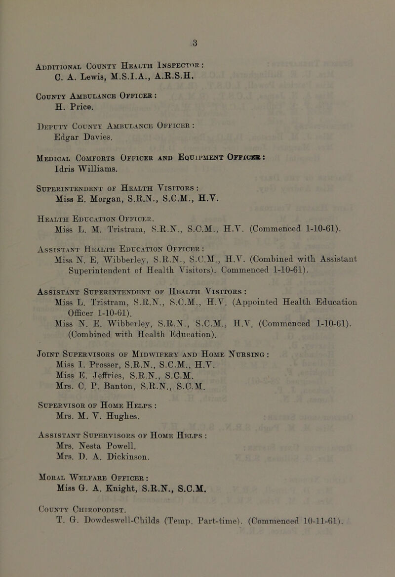 Additional County Health Inspector : C. A. Lewis, H.S.I.A., A.R.S.H, County Ambulance Officer : H. Price. Deputy County Ambulance Officer : Edgar Davies. Medical Comforts Officer and Equi pment Officer : Idris Williams. Superintendent of Health Visitors: Miss E. Morgan, S.R.N., S.C.M., H.V. Health Education Officer. Miss L. M. Tristram, S.R.N., S.O.M., H.V. (Commenced 1-10-61). Assistant Health Education Officer : Miss 1ST. E. Wibberley, S.R.N., S.C.M., H.V. (Combined with Assistant Superintendent of Health Visitors). Commenced 1-10-61). Assistant Superintendent of Health Visitors : Miss L. Tristram, S.R.N., S.C.M., H.V. (Appointed Health Education Officer 1-10-61). Miss N. E. Wibberley, S.R.N., S.C.M., H.V. (Commenced 1-10-61). (Combined with Health Education). Joint Supervisors of Midwifery and Home Nursing : Miss I. Prosser, S.R.N., S.C.M., H.V. Miss E. Jeffries, S.R.N., S.C.M. Mrs. C. P. Banton, S.R.N., S.C.M. Supervisor of Home Helps : Mrs. M. V. Hughes. Assistant Supervisors of Home Helps : Mrs. Nesta Powell. Mrs. D. A. Dickinson. Moral Welfare Officer : Miss G. A. Knight, S.R.N., S.C.M. County Chiropodist. T. G. Dowdeswell-Childs (Temp. Part-time). (Commenced 10-11-61).