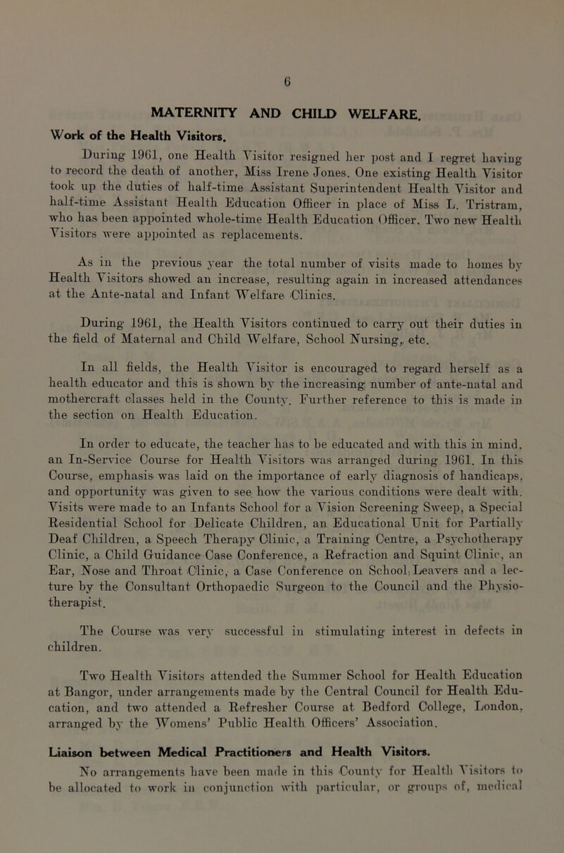 MATERNITY AND CHILD WELFARE. Work of the Health Visitors. During 19G1, one Health Visitor resigned her post and I regret having to record the death of another, Miss Irene Jones. One existing Health Visitor took up the duties of half-time Assistant Superintendent Health Visitor and half-time Assistant Health Education Officer in place of Miss L. Tristram, who has been appointed whole-time Health Education Officer. Two new Health Visitors were appointed as replacements. As in the previous year the total number of visits made to homes by Health Visitors showed an increase, resulting again in increased attendances at the Ante-natal and Infant Welfare ‘Clinics. During 1961, the Health Visitors continued to carry out their duties in the field of Maternal and Child Welfare, School Nursing,, etc. In all fields, the Health Visitor is encourag'ed to regard herself as a health educator and this is shown by the increasing number of ante-natal and mothercraft classes held in the County. Further reference to this is made in the section on Health Education. In order to educate, the teacher has to be educated and with this in mind, an In-Service Course for Health Visitors was arranged during 1961. In this Course, emphasis was laid on the importance of early diagnosis of handicaps, and opportunity was given to see how the various conditions were dealt with. Visits were made to an Infants School for a Vision Screening Sweep, a Special Residential School for Delicate Children, an Educational Unit for Partially Deaf Children, a Speech Therapy Clinic, a Training Centre, a Psychotherapy Clinic, a Child Guidance Case Conference, a Refraction and Squint Clinic, an Ear, Nose and Throat Clinic, a Case Conference on School, Leavers and a lec- ture by the Consultant Orthopaedic Surgeon to the Council and the Physio- therapist. The Course was very successful in stimulating interest in defects in children. Two Health Visitors attended the Summer School for Health Education at Bangor, under arrangements made by the Central Council for Health Edu- cation, and two attended a Refresher Course at Bedford College, London, arranged by the Womens’ Public Health Officers’ Association. Liaison between Medical Practitioners and Health Visitors. No arrangements have been made in this County for Health ^ isitors to be allocated to work in conjunction with particular, or groups of, medical