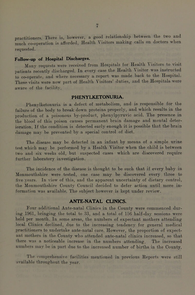 practitioners. Tliere is, however, a good relationship between the tvo and much co-operation is afforded, Health Visitors making calls on doctors when requested. Follow-up of Hospital Discharges. Many requests were received from Hospitals for Health A isitors to visit patients recently discharged. In every case the Health ^ lsitor was instructed to co-operate, and where necessary a report was made back to the Hospital. These visits were now part of Health Visitors’ duties, and the Hospitals were aware of the facility. PHENYLKETONURIA. Phenylketonuria is a defect of metabolism, and is responsible for the failure of the body to break, down proteins properly, and which results in the production of a poisonous by-product, phenylpyruvic acid. The presence in the blood of this poison causes permanent brain damage and mental deter- ioration. If the condition is detected early enough it is possible that the brain damage may be prevented by a special control of diet. The disease may be detected in an infant by means of a simple urine test which may be performed by a Health Visitor when the child is between two and six weeks old, but suspected cases which are discovered require further laboratory investigation. The incidence of the disease is thought to be such that if every baby in Monmouthshire were tested, one case may be discovered every three to five years. In view of this, and the apparent uncertainty of dietary control, the Monmouthshire County Council decided to defer action until more in- formation was available. The subject however is kept under review. ANTE-NATAL CLINICS. Four additional Ante-natal Clinics in the County were commenced dur- ing 1961, bringing the total to 33, and a total of 156 half-day sessions were held per month. In some areas, the numbers of expectant mothers attending local Clinics declined, due to the increasing tendency for general medical practitioners to undertake ante-natal care. However, the proportion of expect- ant mothers in the County who attended ante-natal clinics increased, so that, iliere was a noticeable increase in the numbers attending. The increased numbers may be in part due to the increased number of births in the County. The comprehensive facilities mentioned in previous Reports were still available throughout the year.