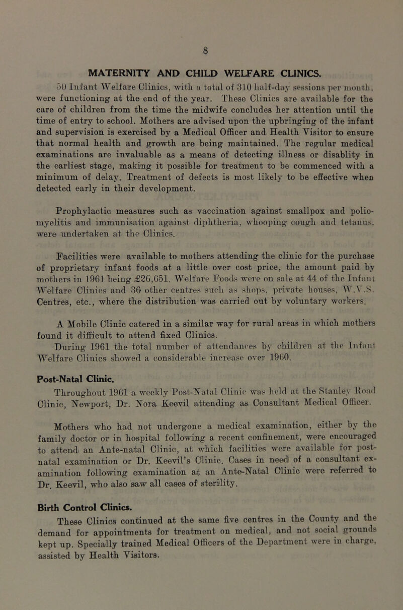 MATERNITY AND CHILD WELFARE CLINICS. 50 Infant Welfare Clinics, with a total of 310 halt-day sessions per month, were functioning at the end of the year. These Clinics are available for the care of children from the time the midwife concludes her attention until the time of entry to school. Mothers are advised upon the upbringing of the infant and supervision is exercised by a Medical Officer and Health Visitor to ensure that normal health and growth are being maintained. The regular medical examinations are invaluable as a means of detecting illness or disablity in the earliest stage, making it possible for treatment to be commenced with a minimum of delay. Treatment of defects is most likely to be effective when detected early in their development. Prophylactic measures such as vaccination against smallpox and polio- myelitis and immunisation against diphtheria, whooping cough and tetanus, were undertaken at the Clinics. Facilities were available to mothers attending the clinic for the purchase of proprietary infant foods at a little over cost price, the amount paid by mothers in 1961 being £26,651. Welfare Foods were on sale at 44 of the Infant Welfare Clinics and 36 other centres such as shops, private houses, W.Y.S. Centres, etc., where the distribution was carried out by voluntary workers. A Mobile Clinic catered in a similar way for rural areas in which mothers found it difficult to attend fixed Clinics. During 1961 the total number of attendances by children at the Infant Welfare Clinics showed a considerable increase over 1960. Post-Natal Clinic. Throughout 1961 a weekly Post-Natal Clinic was held at the Stanley Hoad Clinic, Newport, Dr. Nora Eeevil attending as Consultant Medical Officer. Mothers who had not undergone a medical examination, either by the family doctor or in hospital following a recent confinement, were encouraged to attend an Ante-natal Clinic, at which facilities were available for post- natal examination or Dr. Keevil’s Clinic. Cases in need1 of a consultant ex- amination following examination at an Ante-Natal Clinic were referred to Dr. Eeevil, who also saw all cases of sterility. Birth Control Clinic*. These Clinics continued at the same five centres in the County and the demand for appointments for treatment on medical, and not social grounds kept up. Specially trained Medical Officers of the Department were in charge, assisted by Health Visitors.