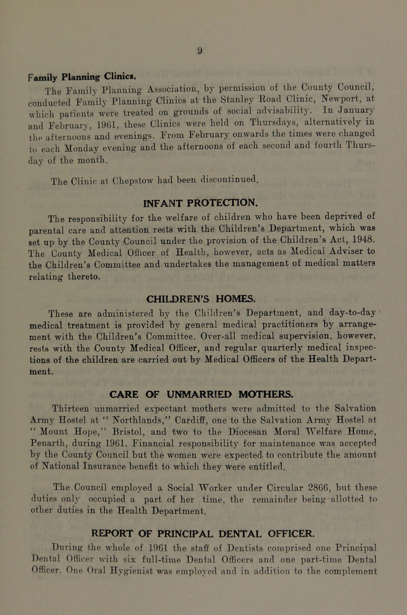 Family Planning Clinics. The Family Planning Association, by permission of the County Council, conducted Family Planning Clinics at the Stanley Road Clinic, Newport, at which patients were treated on grounds of social advisability. In January and February, 1961, these Clinics were held on Thursdays, alternatively in the afternoons and evenings. From February onwards the times were changed to each Monday evening and the afternoons of each second and fourth Thurs- day of the month. The Clinic at Chepstow had been discontinued. INFANT PROTECTION. The responsibility for the welfare of children who have been deprived of parental care and attention rests with the Children s Department, which was set up by the County Council under the provision of the Children’s Act, 1948. The County Medical Officer of Health, however, acts as Medical Adviser to the Children’s Committee and undertakes the management of medical matters relating thereto. CHILDREN’S HOMES. These are administered by the Children’s Department, and day-to-day medical treatment is provided by general medical practitioners by arrange- ment with the Children’s Committee. Over-all medical supervision, however, rests with the County Medical Officer, and regular quarterly medical inspec- tions of the children are carried out by Medical Officers of the Health Depart- ment. CARE OF UNMARRIED MOTHERS. Thirteen unmarried expectant mothers were admitted to the Salvation Army Hostel at “ Northlands,” Cardiff, one to the Salvation Army Hostel at “ Mount Hope,” Bristol, and two to the Diocesan Moral Welfare Home, Penarth, during 1961. Financial responsibility7 for maintenance was accepted by the County Council but the women were expected: to contribute the amount of National Insurance benefit to which they were entitled. The Council employed a Social Worker under Circular 2866, but these duties only occupied a part of her time, the remainder being allotted to other duties in the Health Department. REPORT OF PRINCIPAL DENTAL OFFICER. During the whole of 1961 the staff of Dentists comprised one Principal Dental Officer with six full-time Dental Officers and one part-time Dental Officer. One Oral Hygienist was employed and in addition to the complement