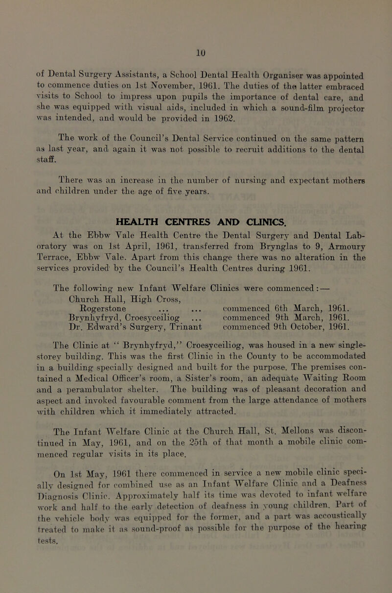 1U of Dental Surgery Assistants, a School Dental Health Organiser was appointed to commence duties on 1st November, 1901. The duties of tha latter embraced visits to School to impress upon pupils the importance of dental care, and she was equipped with visual aids, included in which a sound-film projector was intended, and would be provided in 1962. The work of the Council’s Dental Service continued on the same pattern as last year, and again it was not possible to recruit additions to the dental staff. There was an increase in the number of nursing and expectant mothers and children under the age of five years. HEALTH CENTRES AND CLINICS. At the Ebbw Yale Health Centre' the Dental Surgery and Dental Lab- oratory was on 1st April, 1961, transferred from Brynglas to 9, Armoury Terrace, Ebbw Yale. Apart from this change there was no alteration in the services provided by the Council’s Health Centres during 1961. The following new Infant Welfare Clinics were commenced: — Church Hall, High Cross, Rogerstone ... ... commenced 6th March, 1961. Brynhyfryd, Croesyceiliog ... commenced 9th March, 1961. Dr. Edward’s Surgery, Trinant commenced 9th October, 1961. The Clinic at “ Brynhyfryd,” Croesyceiliog, was housed in a new single- storey building. This was the first Clinic in the County to be accommodated in a building specially designed and built for the purpose. The premises con- tained a Medical Officer’s room, a Sister’s room, an adequate Waiting Room and a perambulator shelter. The building was of pleasant decoration and aspect and invoked favourable comment from the large attendance of mothers with children which it immediately attracted. The Infant Welfare Clinic at the Church Hall, St. Mellons was discon- tinued in May, 1961, and on the 25th of that month a mobile clinic com- menced regular visits in its place. On 1st May, 1961 there commenced in service a new mobile clinic speci- ally designed for combined use as an Infant 1Y elf are Clinic and a Deafness Diagnosis Clinic. Approximately half its time was devoted to infant welfare work and half to the early detection of deafness in young children. Part of the vehicle body was equipped for the former, and a part was accoustically treated to make it as sound-proof as possible for the purpose of the hearing tests.