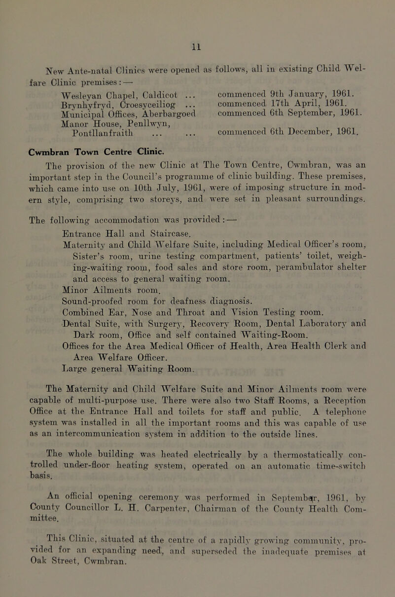 New Ante-natal Clinics were opened as follows, all in existing Cliild Wei fare Clinic premises : — Wesleyan Cliapel, Caldicot ... Brynhyfryd, Croesyceiliog ... Municipal Offices, Aberbargoed Manor House, Penllwyn, Pontllanfraith commenced 9th •Januai'y, 1961. commenced 17th April, 1961. commenced 6th September, 1961. commenced 6th December, 1961. Cwmbran Town Centre Clinic. The provision of the new Clinic at The Town Centre, Cwmbran, was an important step in the Council’s programme of clinic building. These premises, which came into use on 10th July, 1961, were of imposing structure in mod- ern style, comprising two storeys, and were set in pleasant surroundings. The following accommodation was provided : — Entrance Hall and Staircase. Maternity and Child Welfare Suite, including Medical Officer’s room, Sister’s room, urine testing compartment, patients’ toilet, weigh- ing-waiting- room, food sales and store room, perambulator shelter and access to general waiting room. Minor Ailments room. Sound-proofed room for deafness diagnosis. Combined Ear, Nose and Throat and Vision Testing room. Dtental Suite, with Surgery, Recovers- Room, Dental Laboratory and Dark room, Office and self contained Waiting-Room. Offices for the Area Medical Officer of Health, Area Health Clerk and Area Welfare Officer. Large general Waiting Room. The Maternity and Child Welfare Suite and Minor Ailments room were capable of multi-purpose use. There were also two Staff Rooms, a Reception Office at the Entrance Hall and toilets for staff and public. A telephone system was installed in all the important rooms and this was capable of use as an intercommunication system in addition to the outside lines. The whole building was heated electrically by a thermostatically con- trolled undier-floor heating system, operated on an automatic time-switch basis. An official opening ceremony was performed in September, 1961, by County Councillor L. H. Carpenter, Chairman of the County Health Com- mittee. This Clinic, situated at the centre of a rapidly growing community, pro- vided for an expanding need., and superseded the inadequate premises at Oak Street, Cwmbran.