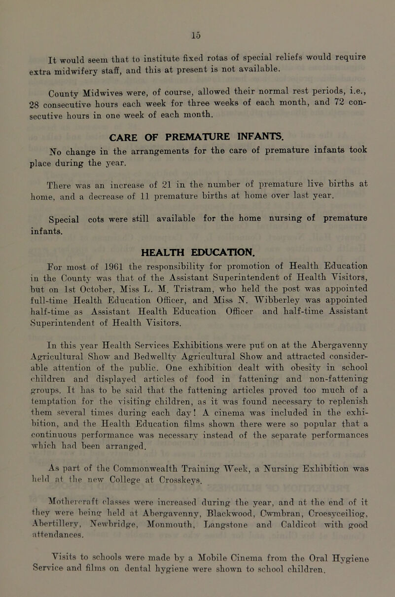 It would seem that to institute fixed rotas of special reliefs would require extra midwifery staff, and this at present is not available. County Midwives were, of course, allowed their normal rest periods, i.e., 28 consecutive hours each week for three weeks of each month, and 72 con- secutive hours in one week of each month. CARE OF PREMATURE INFANTS. No change in the arrangements for the care of premature infants took place during the year. There was an increase of 21 in the number of premature live births at home, and a decrease of 11 premature births at home over last year. Special cots were still available for the home nursing of premature infants. HEALTH EDUCATION. For most of 1961 the responsibility for promotion of Health Education in the County was that of the Assistant Superintendent of Health Visitors, but on 1st October, Miss L. M. Tristram, who held the post was appointed full-time Health Education Officer, and Miss N. Wibberley was appointed half-time as Assistant Health Education Officer and half-time Assistant Superintendent of Health Visitors. In this year Health Services Exhibitions were put) on at the Abergavenny Agricultural Show and Bedwellty Agricultural Show and attracted consider- able attention of the public. One exhibition dealt with obesity in school children and displayed articles of food in fattening and non-fattening groups. It has to be said that the fattening articles proved too much of a temptation for the visiting children, as it was found necessary to replenish them several times during each day! A cinema was included in the exhi- bition, and the Health Education films shown there were so popular that a continuous performance was necessary instead of the separate performances which had been arranged. As part of the Commonwealth Training Week, a Nursing Exhibition was held at the new College at Crosskeys. Mothercraft classes were increased during the year, and at the end of it they were being held at Aberg'avenny, Blackwood, Cwmbran, Croesyceiliog, Abertillery, Newbridge, Monmouth, Langstone and Caldicot with good attendances. Visits to schools were made by a Mobile Cinema from the Oral Hygiene Service and films on dental hygiene were shown to school children.