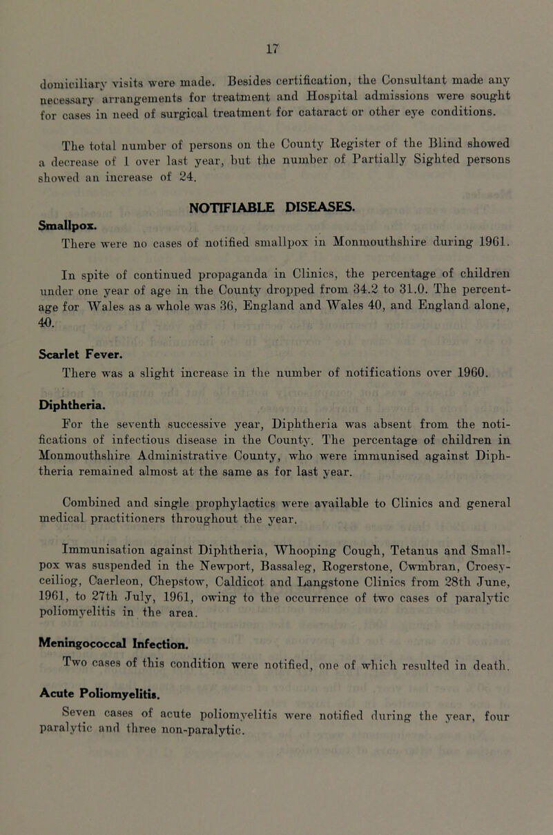 domiciliary visits wore made. Besides certification, tlie Consultant made any necessary arrangements for treatment and Hospital admissions were sought for cases in need of surgical treatment for cataract or other eye conditions. The total number of persons on the County Register of the Blind showed a decrease of 1 over last year, but the number of Partially Sighted persons showed an increase of 24. NOTIFIABLE DISEASES. Smallpox. There were no cases of notified smallpox in Monmouthshire during 19G1. In spite of continued propaganda in Clinics, the percentage of children under one year of age in the County dropped from 34.2 to 31.0. The percent- age for Wales as a whole was 3G, England and Wales 40, and England alone, 40. Scarlet Fever. There was a slight increase in the number of notifications over 19G0. Diphtheria. For the seventh successh-e year, Diphtheria was absent from the noti- fications of infectious disease in the County. The percentage of children in Monmouthshire Administrative County, who were immunised against Diph- theria remained almost at the same as for last year. Combined and single prophylactics were available to Clinics and general medical practitioners throughout the year. Immunisation against Diphtheria, Whooping Cough, Tetanus and Small- pox was suspended in the Newport, Bassaleg, Rogerstone, Cwmbran, Croesy- ceiliog, Caerleon, Chepstow, Caldicot and Langstone Clinics from 28th June, 1961, to 27th July, 1961, owing to the occurrence of two cases of paralytic poliomyelitis in the area. Meningococcal Infection. Two cases of this condition were notified, one of which resulted in death. Acute Poliomyelitis. Seven cases of acute poliomyelitis were notified during the year, four paralytic and three non-paralytic.